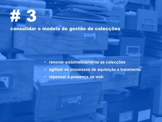 #3
consolidar o modelo de gestão de colecções




            • renovar sistematicamente as colecções
            • agilizar os processos de aquisição e tratamento
            • repensar a presença na web
 