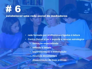 #6
estabelecer uma rede social de mediadores




            • rede formada por profissionais ligados à leitura
            • Centro Oeiras a Ler = suporte e recurso estratégico
                • formação especializada
                • reflexão e debate
                • experimentação e investigação
                • recursos documentais
                • disseminação de boas práticas
 
