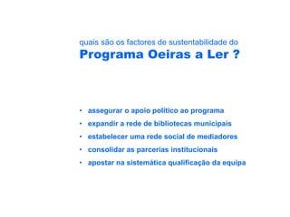 quais são os factores de sustentabilidade do
Programa Oeiras a Ler ?



• assegurar o apoio político ao programa
• expandir a rede de bibliotecas municipais
• estabelecer uma rede social de mediadores
• consolidar as parcerias institucionais
• apostar na sistemática qualificação da equipa
 