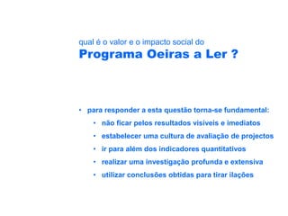 qual é o valor e o impacto social do
Programa Oeiras a Ler ?



• para responder a esta questão torna-se fundamental:
    • não ficar pelos resultados visíveis e imediatos
    • estabelecer uma cultura de avaliação de projectos
    • ir para além dos indicadores quantitativos
    • realizar uma investigação profunda e extensiva
    • utilizar conclusões obtidas para tirar ilações
 