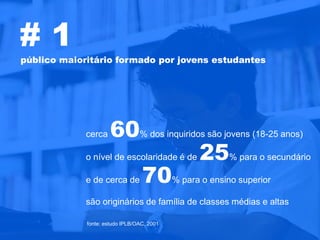 #1
público maioritário formado por jovens estudantes




             cerca 60% dos inquiridos são jovens (18-25 anos)
             o nível de escolaridade é de 25% para o secundário

             e de cerca de 70% para o ensino superior

             são originários de família de classes médias e altas

             fonte: estudo IPLB/OAC, 2001
 