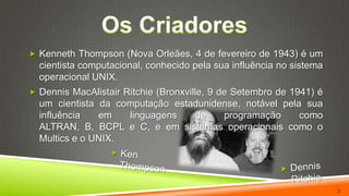 Os CriadoresKenneth Thompson (Nova Orleães, 4 de fevereiro de 1943) é um cientista computacional, conhecido pela sua influência no sistema operacional UNIX.Dennis MacAlistair Ritchie (Bronxville, 9 de Setembro de 1941) é um cientista da computação estadunidense, notável pela sua influência em linguagens de programação como ALTRAN, B, BCPL e C, e em sistemas operacionais como o Multics e o UNIX.Ken ThompsonDennis Ritchie3