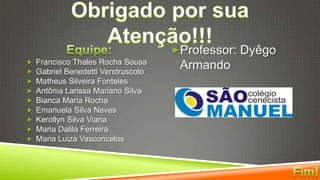 Obrigado por sua Atenção!!!Equipe:Francisco Thales Rocha SousaGabriel Benedetti VendruscoloMatheus Silveira FontelesAntônia Larissa Mariano SilvaBianca Maria RochaEmanuela Silva NevesKerollyn Silva VianaMaria Dalila FerreiraMaria Luiza VasconcelosProfessor: Dyêgo ArmandoFim!