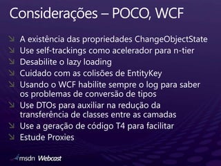 Considerações – POCO, WCFA existência das propriedades ChangeObjectStateUse self-trackingscomoaceleradorpara n-tierDesabilite o lazy loadingCuidado com as colisões de EntityKeyUsando o WCF habilite sempre o log para saber os problemas de conversão de tiposUse DTOs para auxiliar na redução da transferência de classes entre as camadasUse a geração de código T4 para facilitarEstude Proxies