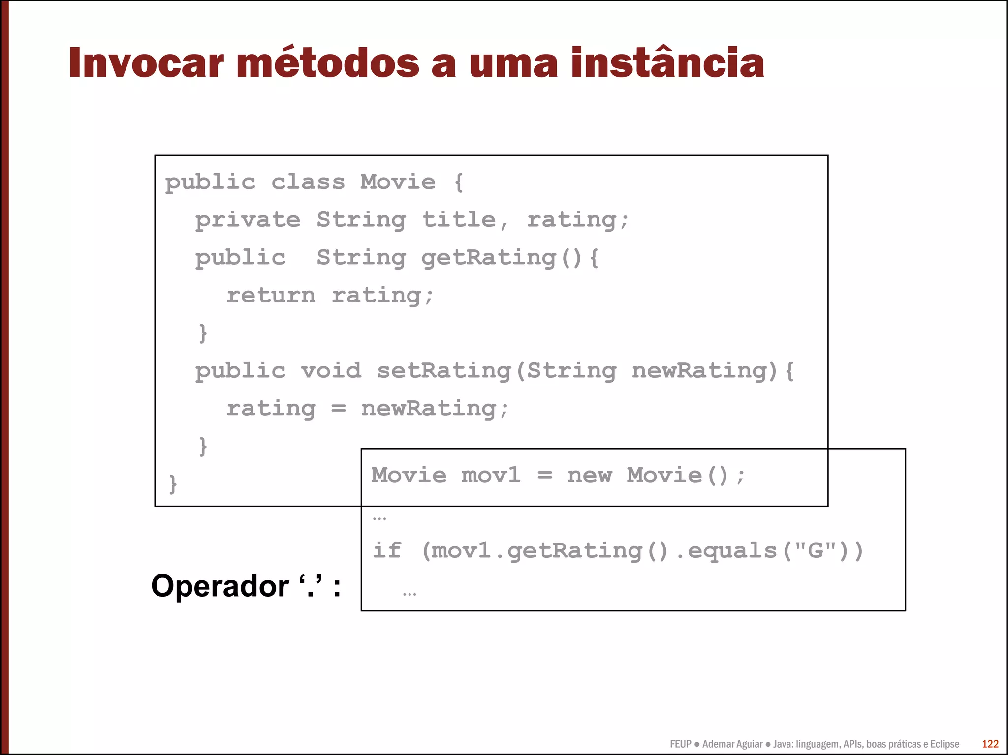FEUP ● Ademar Aguiar ● Java: linguagem, APIs, boas práticas e Eclipse 122
Invocar métodos a uma instância
public class Movie {
private String title, rating;
public String getRating(){
return rating;
}
public void setRating(String newRating){
rating = newRating;
}
} Movie mov1 = new Movie();
…
if (mov1.getRating().equals("G"))
…Operador ‘.’ :
 