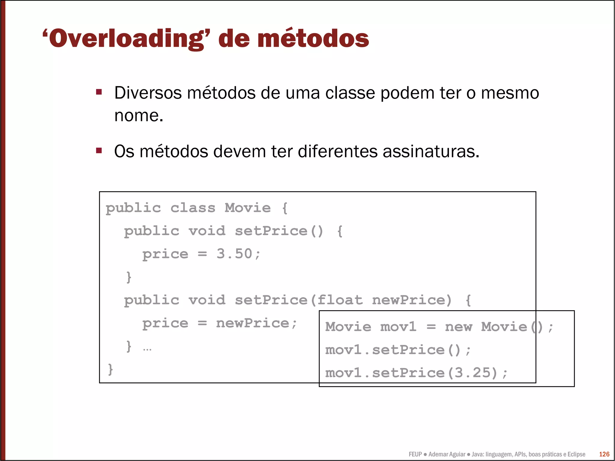 FEUP ● Ademar Aguiar ● Java: linguagem, APIs, boas práticas e Eclipse 126
‘Overloading’ de métodos
Diversos métodos de uma classe podem ter o mesmo
nome.
Os métodos devem ter diferentes assinaturas.
public class Movie {
public void setPrice() {
price = 3.50;
}
public void setPrice(float newPrice) {
price = newPrice;
} …
}
Movie mov1 = new Movie();
mov1.setPrice();
mov1.setPrice(3.25);
 