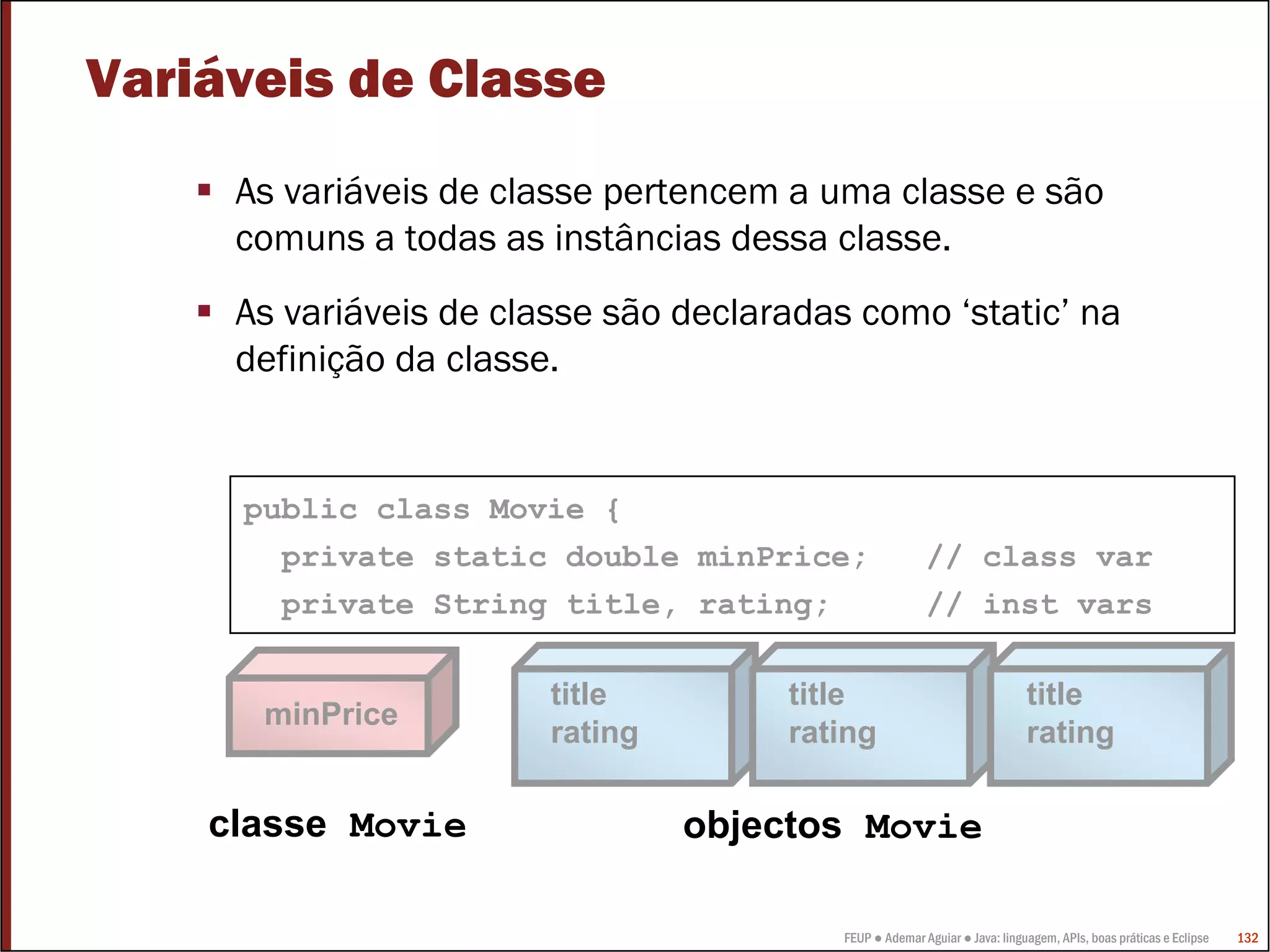 FEUP ● Ademar Aguiar ● Java: linguagem, APIs, boas práticas e Eclipse 132
title
rating
Variáveis de Classe
As variáveis de classe pertencem a uma classe e são
comuns a todas as instâncias dessa classe.
As variáveis de classe são declaradas como ‘static’ na
definição da classe.
public class Movie {
private static double minPrice; // class var
private String title, rating; // inst vars
title
rating
title
rating
minPrice
classe Movie objectos Movie
 