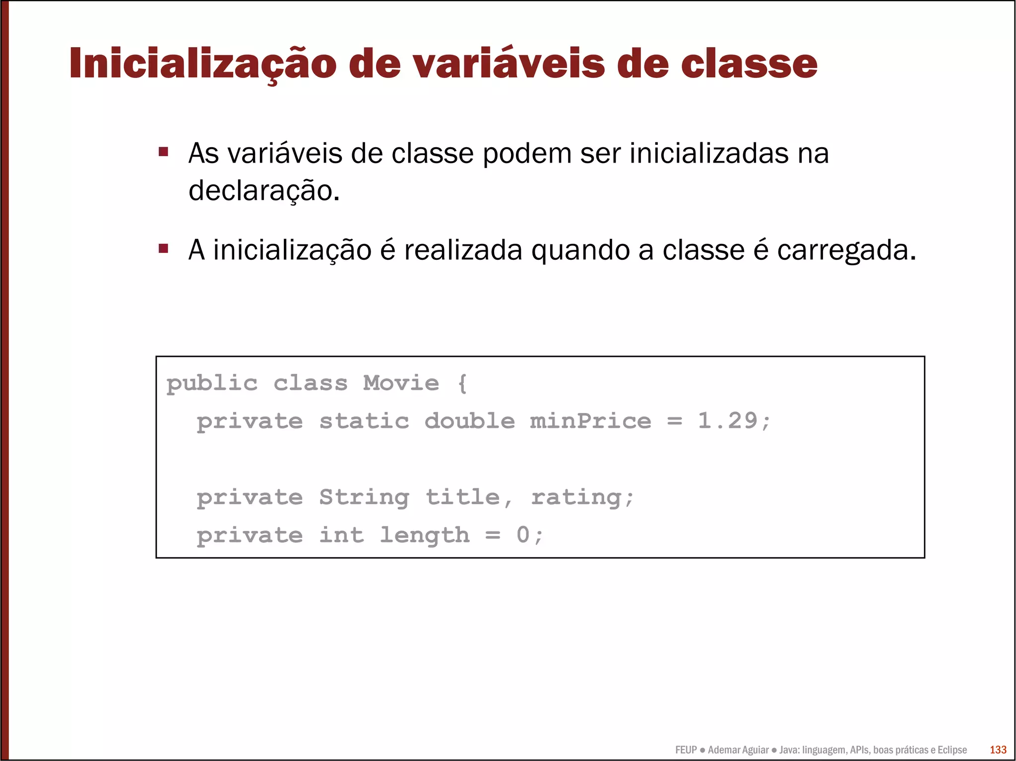 FEUP ● Ademar Aguiar ● Java: linguagem, APIs, boas práticas e Eclipse 133
Inicialização de variáveis de classe
As variáveis de classe podem ser inicializadas na
declaração.
A inicialização é realizada quando a classe é carregada.
public class Movie {
private static double minPrice = 1.29;
private String title, rating;
private int length = 0;
 