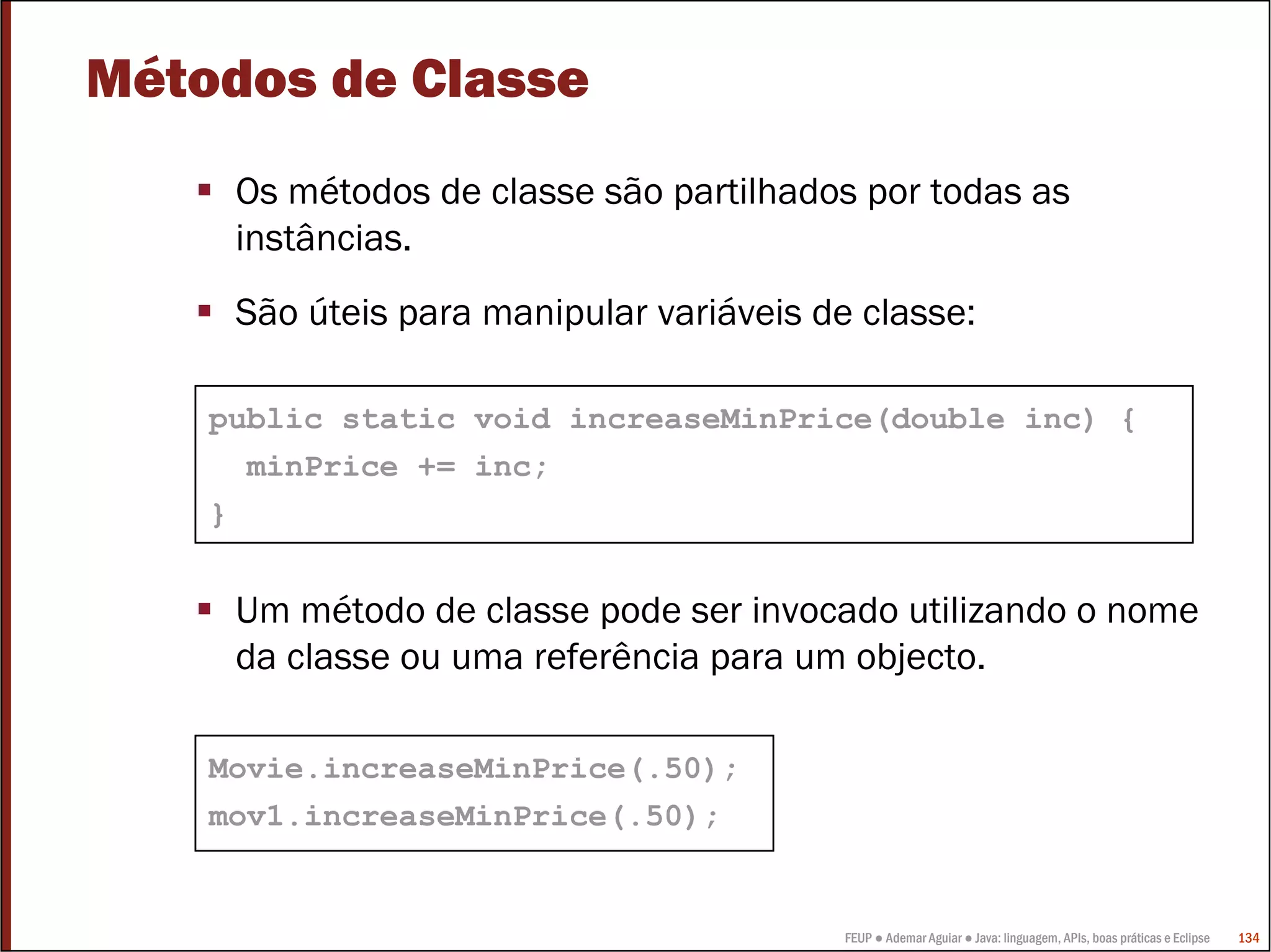 FEUP ● Ademar Aguiar ● Java: linguagem, APIs, boas práticas e Eclipse 134
Métodos de Classe
Os métodos de classe são partilhados por todas as
instâncias.
São úteis para manipular variáveis de classe:
Um método de classe pode ser invocado utilizando o nome
da classe ou uma referência para um objecto.
public static void increaseMinPrice(double inc) {
minPrice += inc;
}
Movie.increaseMinPrice(.50);
mov1.increaseMinPrice(.50);
 