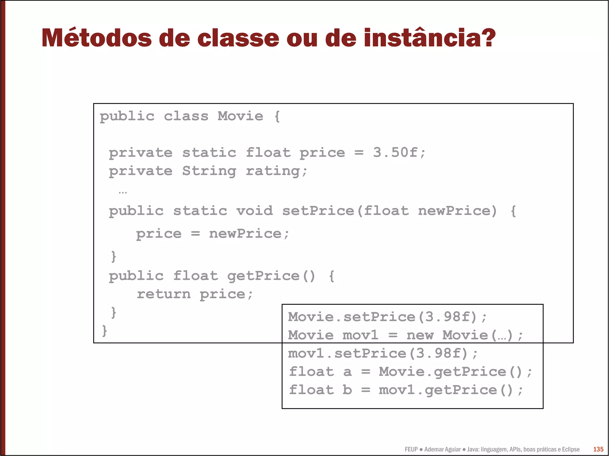 FEUP ● Ademar Aguiar ● Java: linguagem, APIs, boas práticas e Eclipse 135
Métodos de classe ou de instância?
public class Movie {
private static float price = 3.50f;
private String rating;
…
public static void setPrice(float newPrice) {
price = newPrice;
}
public float getPrice() {
return price;
}
}
Movie.setPrice(3.98f);
Movie mov1 = new Movie(…);
mov1.setPrice(3.98f);
float a = Movie.getPrice();
float b = mov1.getPrice();
 