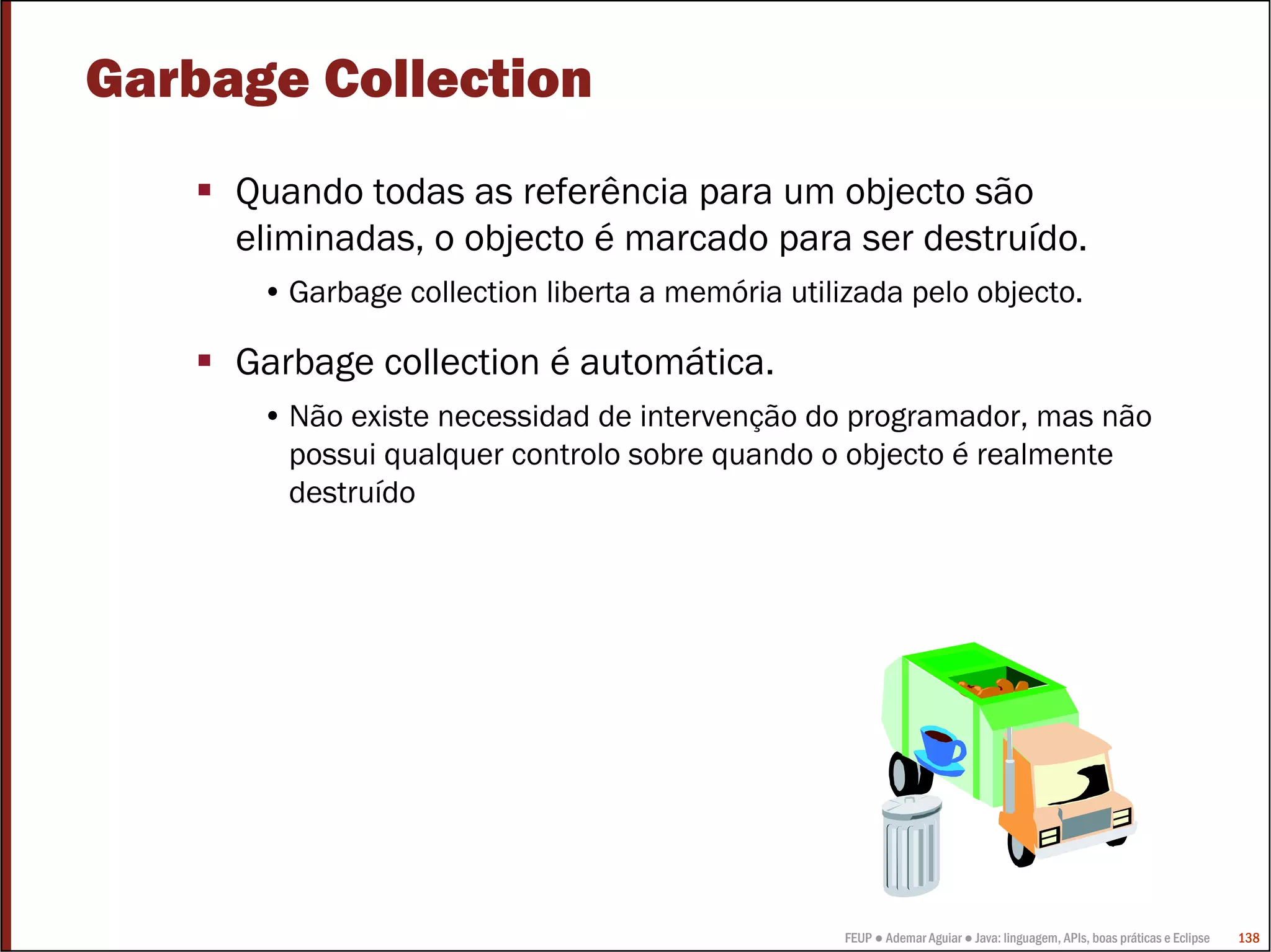 FEUP ● Ademar Aguiar ● Java: linguagem, APIs, boas práticas e Eclipse 138
Garbage Collection
Quando todas as referência para um objecto são
eliminadas, o objecto é marcado para ser destruído.
• Garbage collection liberta a memória utilizada pelo objecto.
Garbage collection é automática.
• Não existe necessidad de intervenção do programador, mas não
possui qualquer controlo sobre quando o objecto é realmente
destruído
 