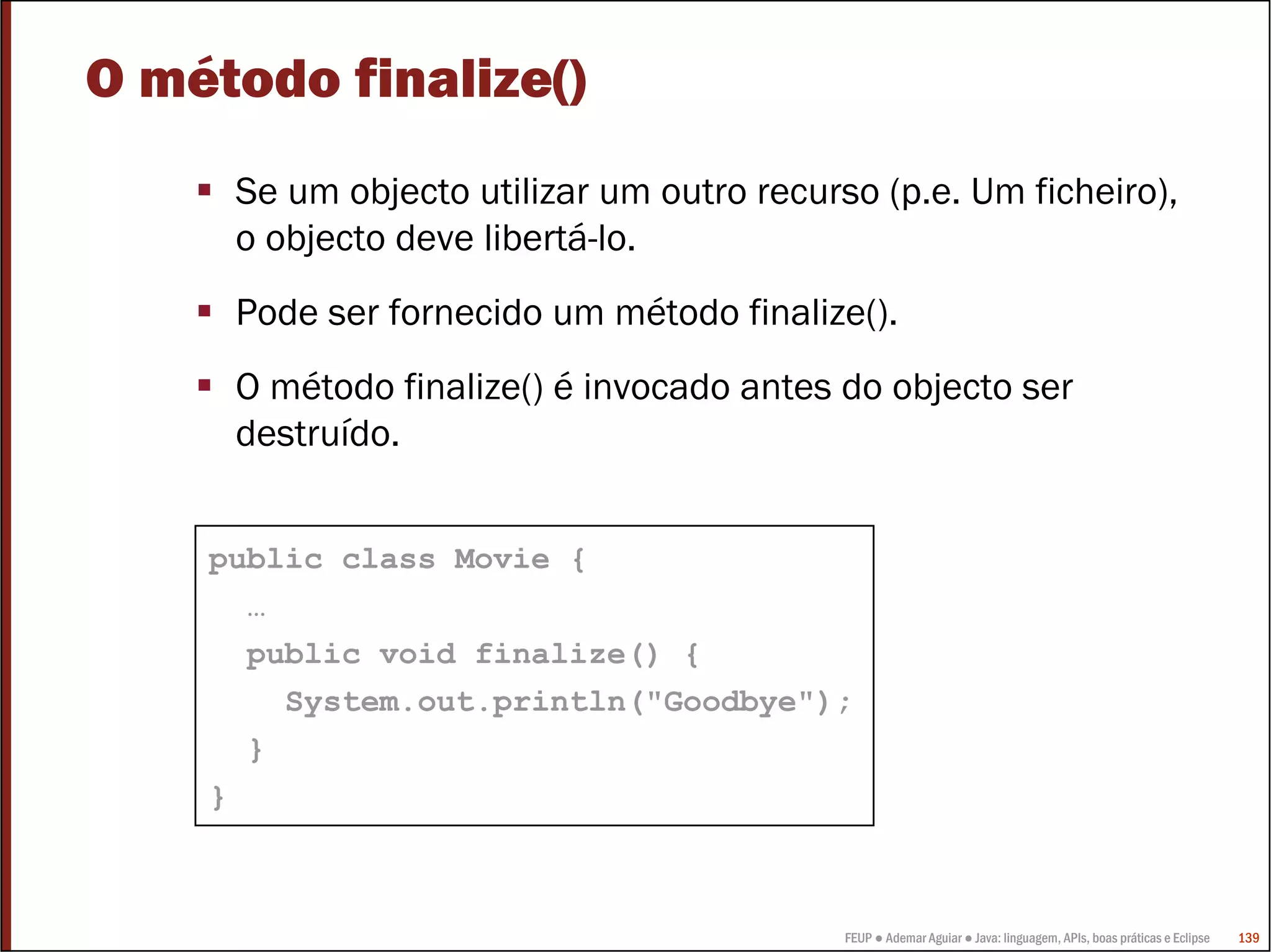 FEUP ● Ademar Aguiar ● Java: linguagem, APIs, boas práticas e Eclipse 139
O método finalize()
Se um objecto utilizar um outro recurso (p.e. Um ficheiro),
o objecto deve libertá-lo.
Pode ser fornecido um método finalize().
O método finalize() é invocado antes do objecto ser
destruído.
public class Movie {
…
public void finalize() {
System.out.println("Goodbye");
}
}
 