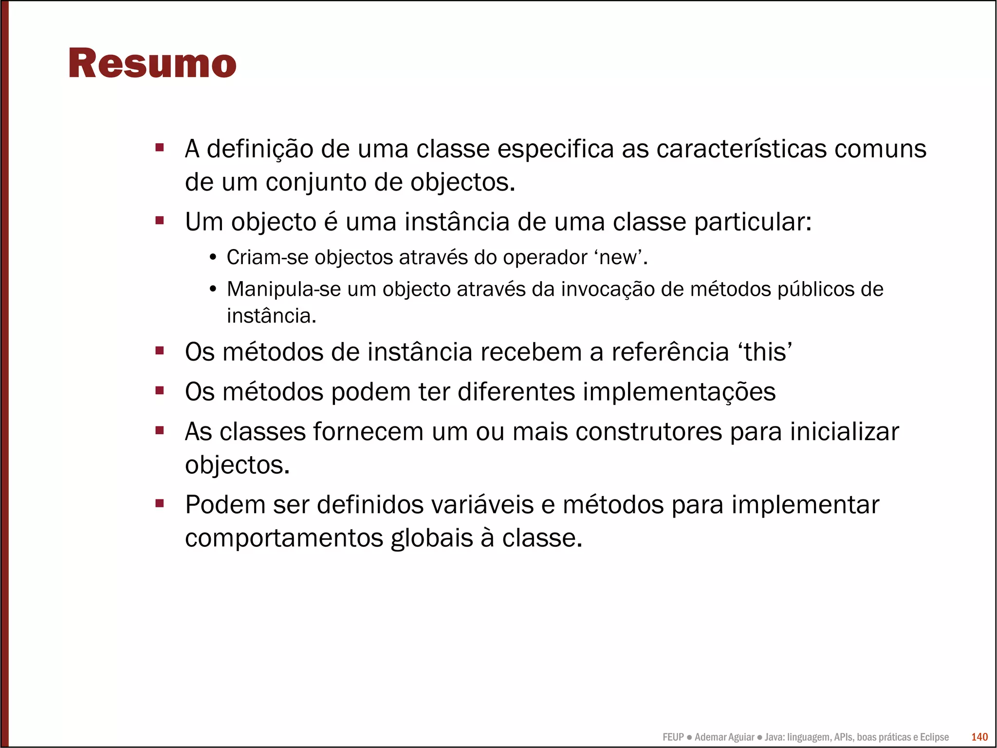 FEUP ● Ademar Aguiar ● Java: linguagem, APIs, boas práticas e Eclipse 140
Resumo
A definição de uma classe especifica as características comuns
de um conjunto de objectos.
Um objecto é uma instância de uma classe particular:
• Criam-se objectos através do operador ‘new’.
• Manipula-se um objecto através da invocação de métodos públicos de
instância.
Os métodos de instância recebem a referência ‘this’
Os métodos podem ter diferentes implementações
As classes fornecem um ou mais construtores para inicializar
objectos.
Podem ser definidos variáveis e métodos para implementar
comportamentos globais à classe.
 