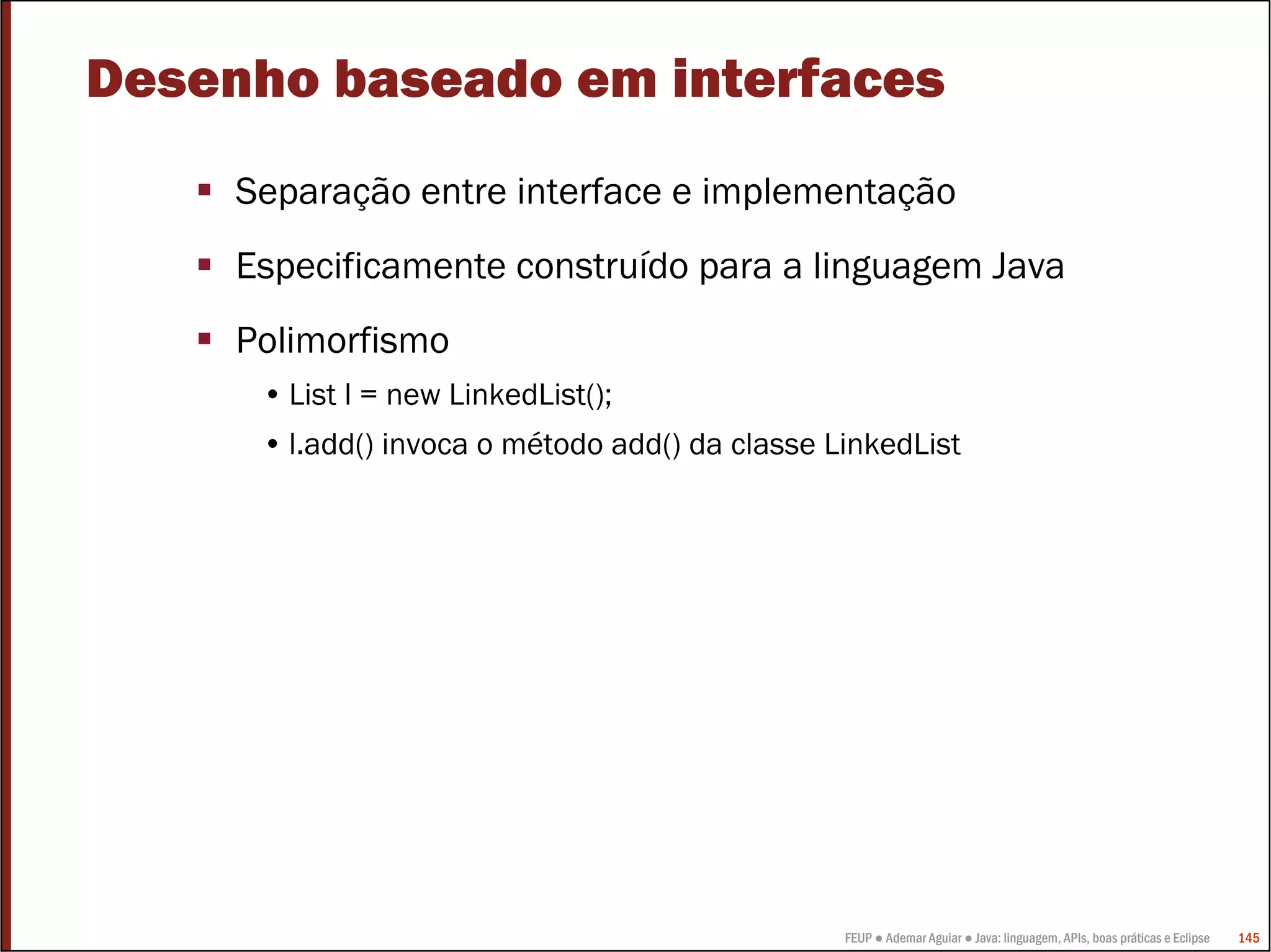 FEUP ● Ademar Aguiar ● Java: linguagem, APIs, boas práticas e Eclipse 145
Desenho baseado em interfaces
Separação entre interface e implementação
Especificamente construído para a linguagem Java
Polimorfismo
• List l = new LinkedList();
• l.add() invoca o método add() da classe LinkedList
 