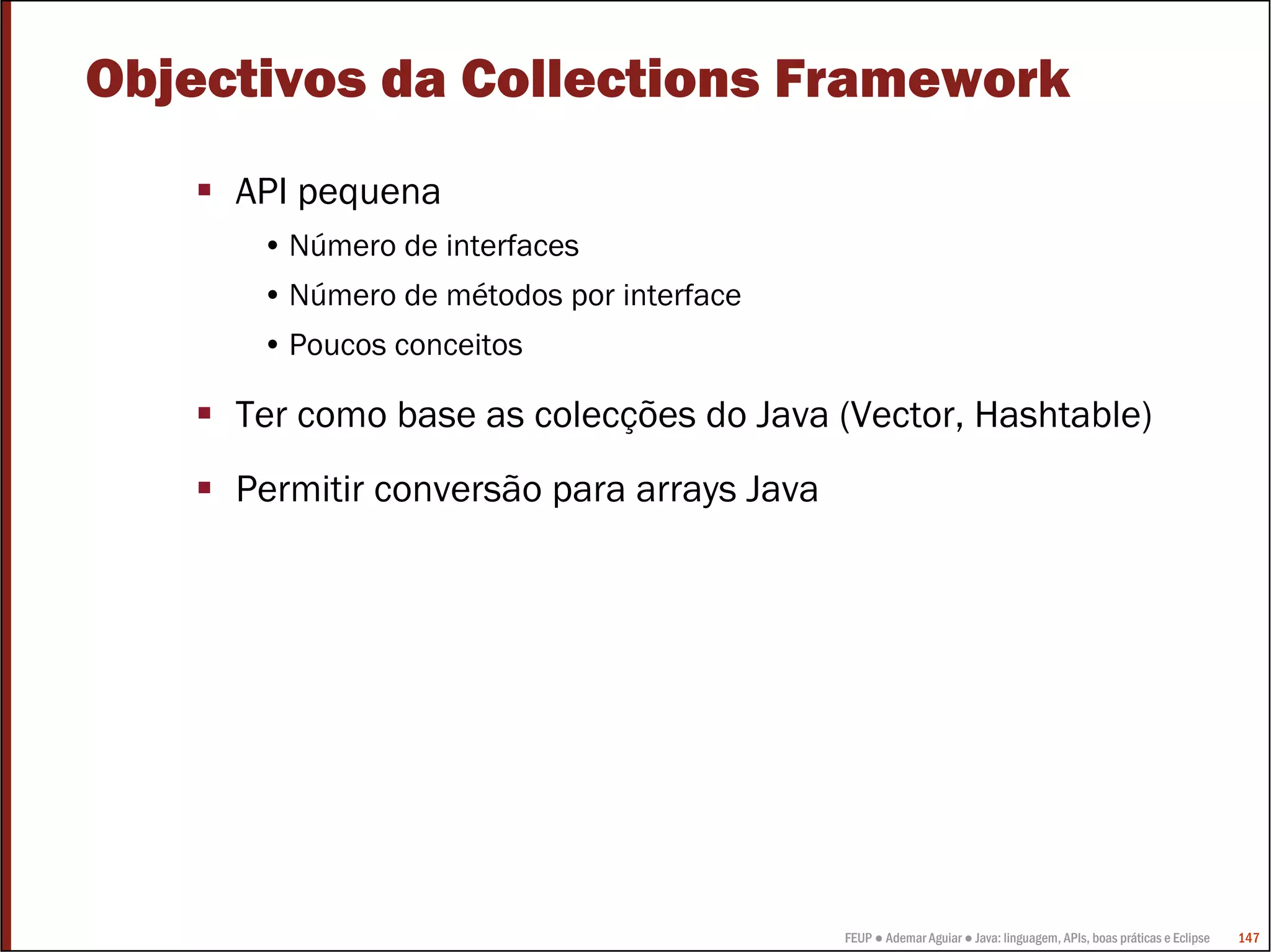 FEUP ● Ademar Aguiar ● Java: linguagem, APIs, boas práticas e Eclipse 147
Objectivos da Collections Framework
API pequena
• Número de interfaces
• Número de métodos por interface
• Poucos conceitos
Ter como base as colecções do Java (Vector, Hashtable)
Permitir conversão para arrays Java
 
