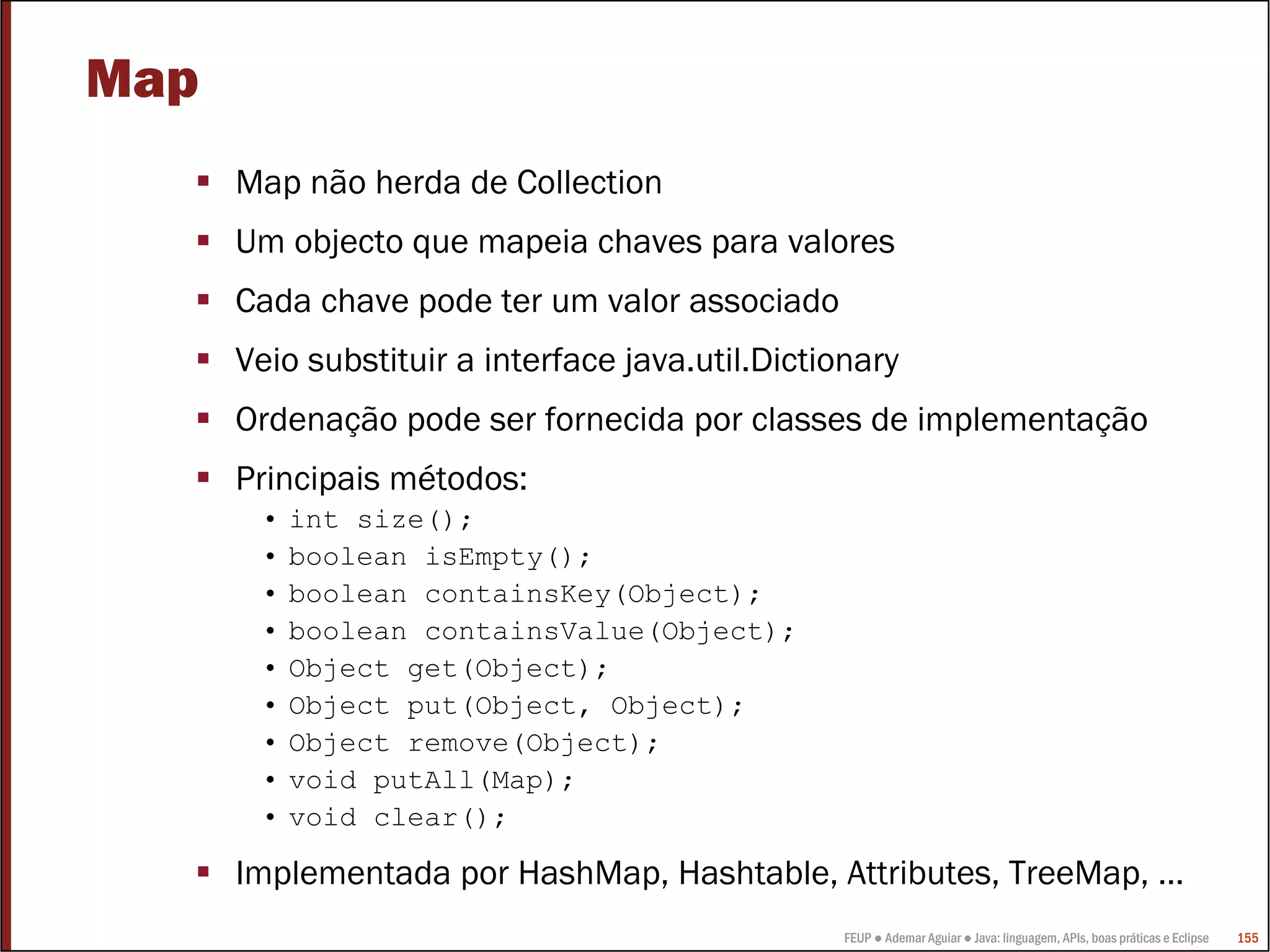 FEUP ● Ademar Aguiar ● Java: linguagem, APIs, boas práticas e Eclipse 155
Map
Map não herda de Collection
Um objecto que mapeia chaves para valores
Cada chave pode ter um valor associado
Veio substituir a interface java.util.Dictionary
Ordenação pode ser fornecida por classes de implementação
Principais métodos:
• int size();
• boolean isEmpty();
• boolean containsKey(Object);
• boolean containsValue(Object);
• Object get(Object);
• Object put(Object, Object);
• Object remove(Object);
• void putAll(Map);
• void clear();
Implementada por HashMap, Hashtable, Attributes, TreeMap, …
 