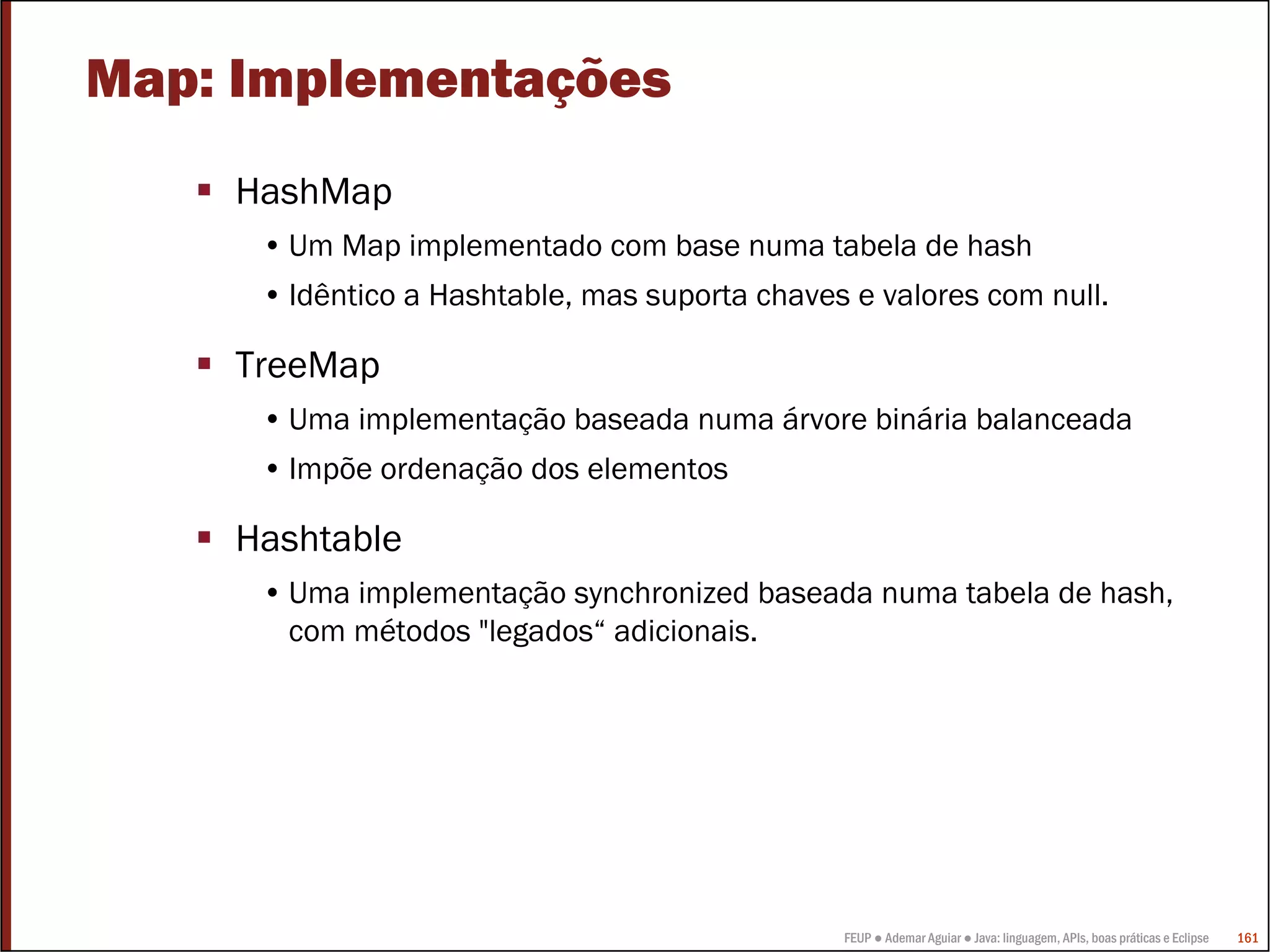 FEUP ● Ademar Aguiar ● Java: linguagem, APIs, boas práticas e Eclipse 161
Map: Implementações
HashMap
• Um Map implementado com base numa tabela de hash
• Idêntico a Hashtable, mas suporta chaves e valores com null.
TreeMap
• Uma implementação baseada numa árvore binária balanceada
• Impõe ordenação dos elementos
Hashtable
• Uma implementação synchronized baseada numa tabela de hash,
com métodos "legados“ adicionais.
 