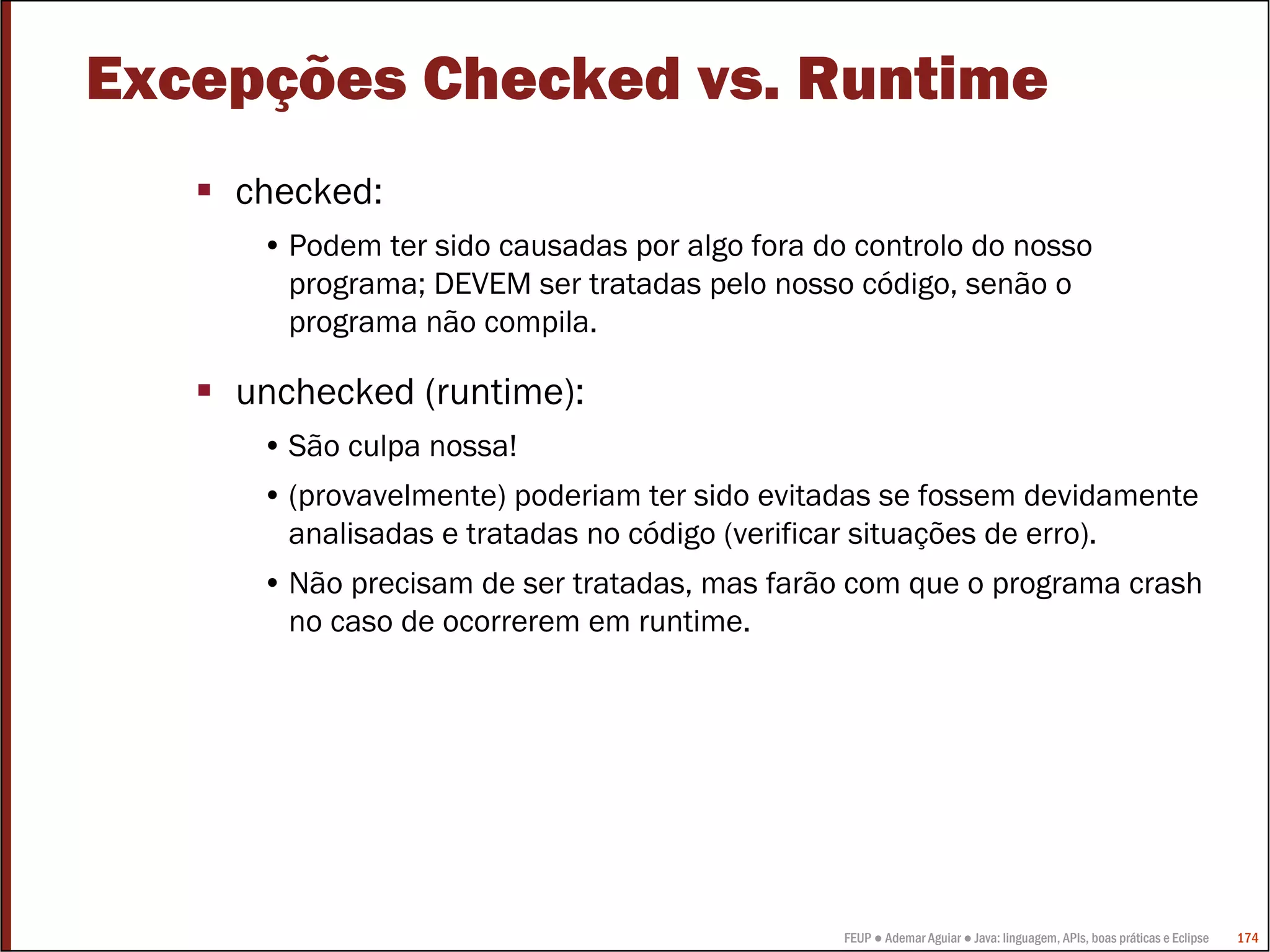 FEUP ● Ademar Aguiar ● Java: linguagem, APIs, boas práticas e Eclipse 174
Excepções Checked vs. Runtime
checked:
• Podem ter sido causadas por algo fora do controlo do nosso
programa; DEVEM ser tratadas pelo nosso código, senão o
programa não compila.
unchecked (runtime):
• São culpa nossa!
• (provavelmente) poderiam ter sido evitadas se fossem devidamente
analisadas e tratadas no código (verificar situações de erro).
• Não precisam de ser tratadas, mas farão com que o programa crash
no caso de ocorrerem em runtime.
 