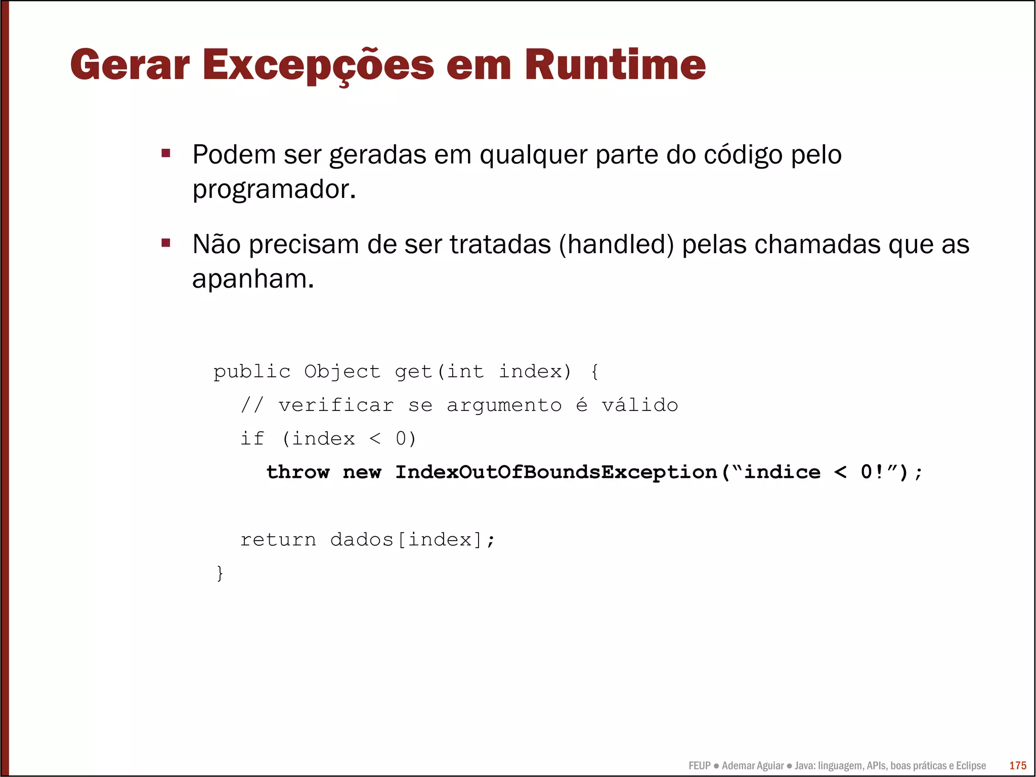 FEUP ● Ademar Aguiar ● Java: linguagem, APIs, boas práticas e Eclipse 175
Gerar Excepções em Runtime
Podem ser geradas em qualquer parte do código pelo
programador.
Não precisam de ser tratadas (handled) pelas chamadas que as
apanham.
public Object get(int index) {
// verificar se argumento é válido
if (index < 0)
throw new IndexOutOfBoundsException(“indice < 0!”);
return dados[index];
}
 