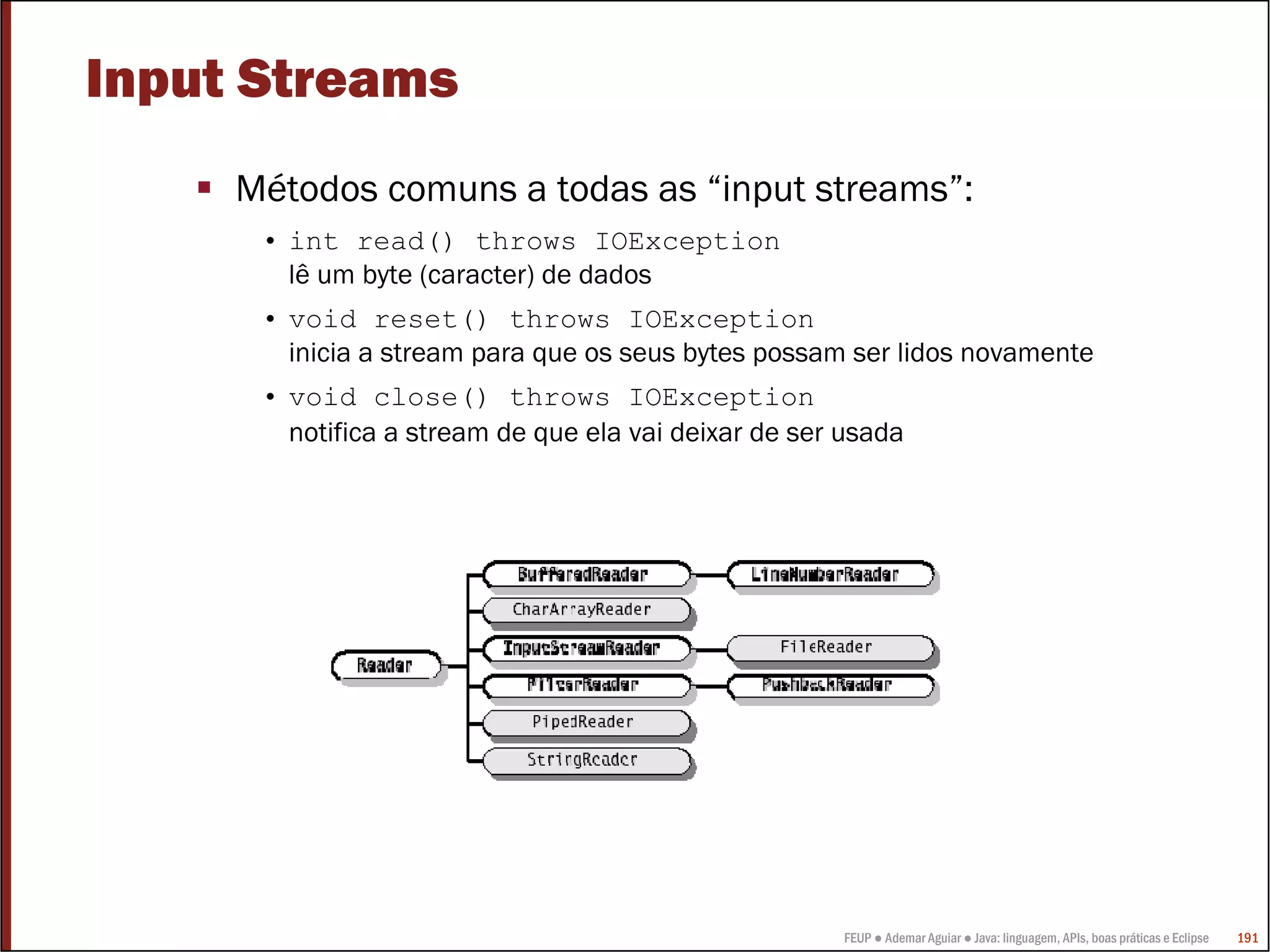 FEUP ● Ademar Aguiar ● Java: linguagem, APIs, boas práticas e Eclipse 191
Input Streams
Métodos comuns a todas as “input streams”:
• int read() throws IOException
lê um byte (caracter) de dados
• void reset() throws IOException
inicia a stream para que os seus bytes possam ser lidos novamente
• void close() throws IOException
notifica a stream de que ela vai deixar de ser usada
 