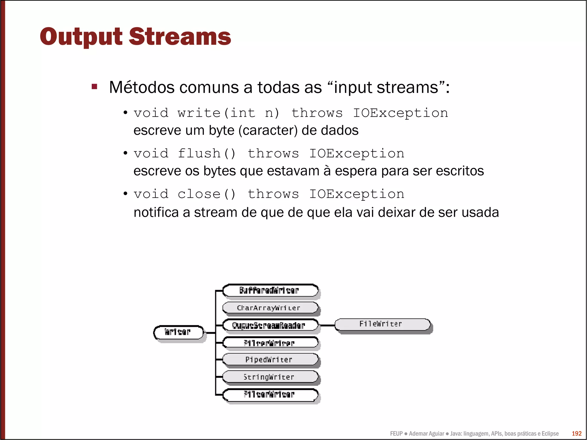 FEUP ● Ademar Aguiar ● Java: linguagem, APIs, boas práticas e Eclipse 192
Output Streams
Métodos comuns a todas as “input streams”:
• void write(int n) throws IOException
escreve um byte (caracter) de dados
• void flush() throws IOException
escreve os bytes que estavam à espera para ser escritos
• void close() throws IOException
notifica a stream de que de que ela vai deixar de ser usada
 