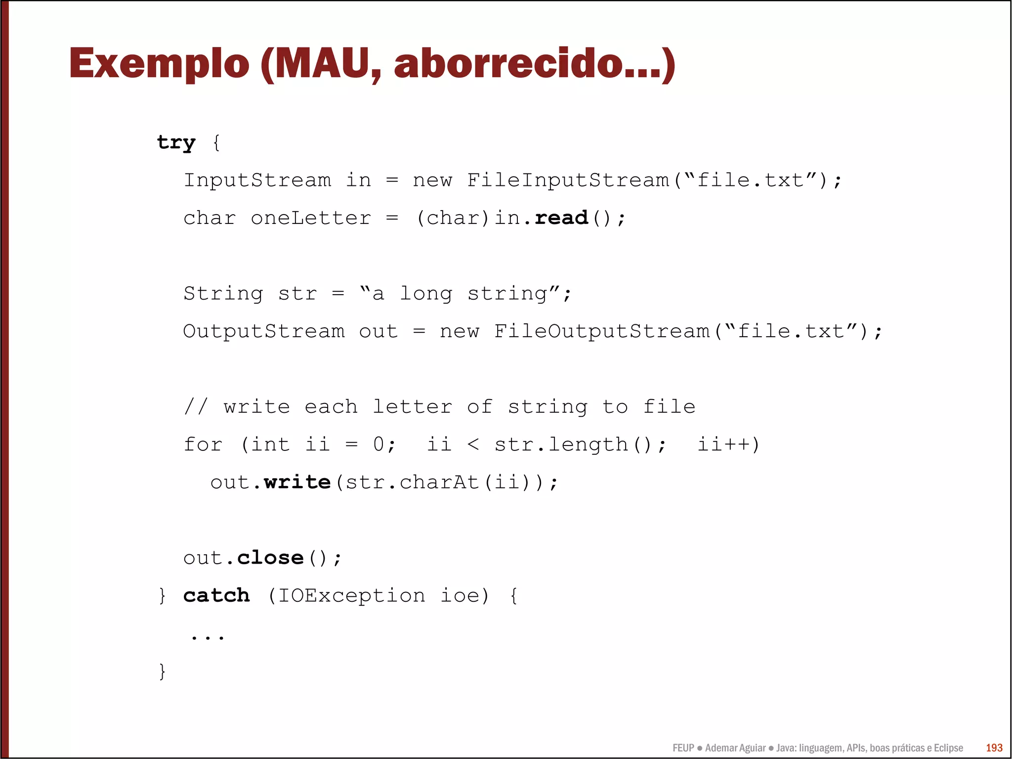 FEUP ● Ademar Aguiar ● Java: linguagem, APIs, boas práticas e Eclipse 193
Exemplo (MAU, aborrecido…)
try {
InputStream in = new FileInputStream(“file.txt”);
char oneLetter = (char)in.read();
String str = “a long string”;
OutputStream out = new FileOutputStream(“file.txt”);
// write each letter of string to file
for (int ii = 0; ii < str.length(); ii++)
out.write(str.charAt(ii));
out.close();
} catch (IOException ioe) {
...
}
 