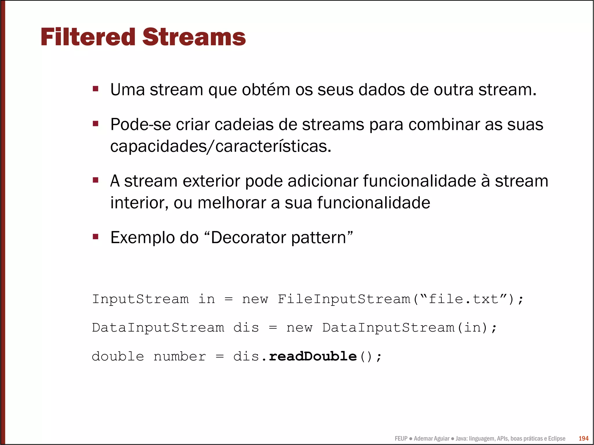 FEUP ● Ademar Aguiar ● Java: linguagem, APIs, boas práticas e Eclipse 194
Filtered Streams
Uma stream que obtém os seus dados de outra stream.
Pode-se criar cadeias de streams para combinar as suas
capacidades/características.
A stream exterior pode adicionar funcionalidade à stream
interior, ou melhorar a sua funcionalidade
Exemplo do “Decorator pattern”
InputStream in = new FileInputStream(“file.txt”);
DataInputStream dis = new DataInputStream(in);
double number = dis.readDouble();
 