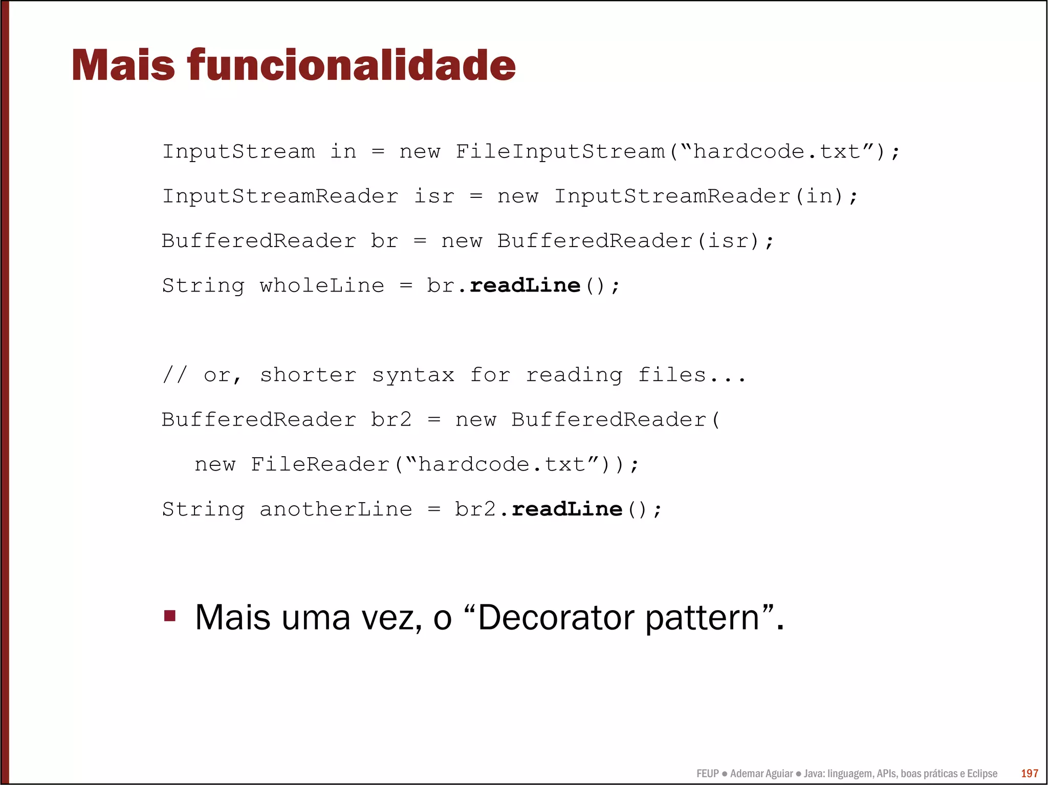 FEUP ● Ademar Aguiar ● Java: linguagem, APIs, boas práticas e Eclipse 197
Mais funcionalidade
InputStream in = new FileInputStream(“hardcode.txt”);
InputStreamReader isr = new InputStreamReader(in);
BufferedReader br = new BufferedReader(isr);
String wholeLine = br.readLine();
// or, shorter syntax for reading files...
BufferedReader br2 = new BufferedReader(
new FileReader(“hardcode.txt”));
String anotherLine = br2.readLine();
Mais uma vez, o “Decorator pattern”.
 