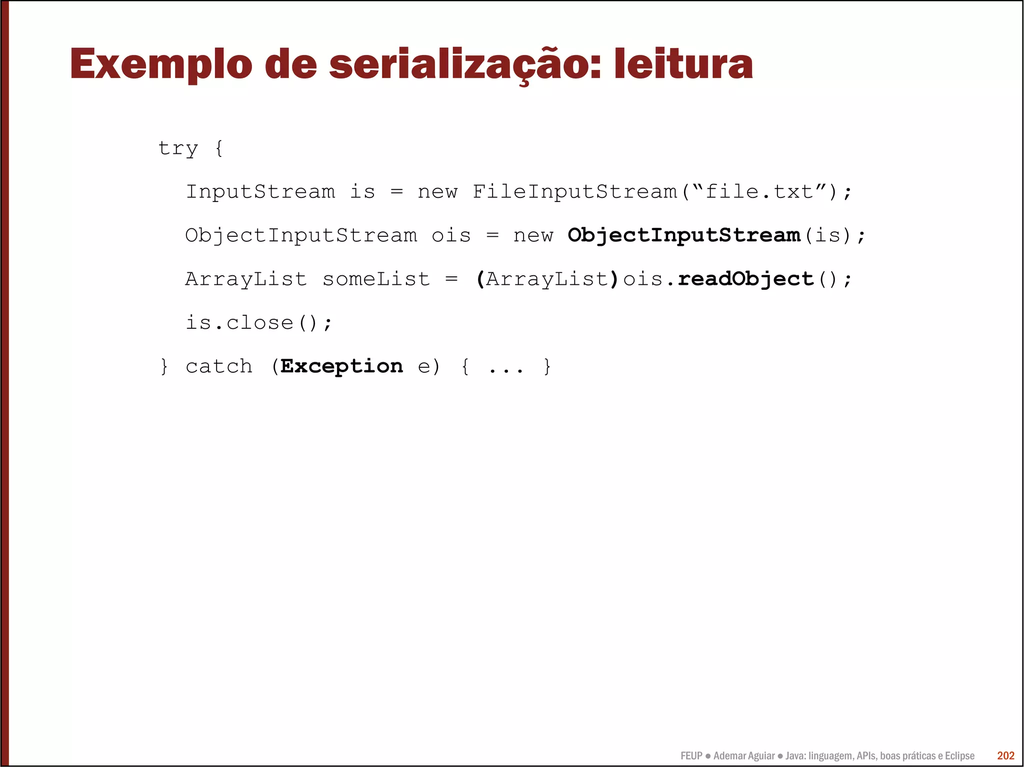 FEUP ● Ademar Aguiar ● Java: linguagem, APIs, boas práticas e Eclipse 202
Exemplo de serialização: leitura
try {
InputStream is = new FileInputStream(“file.txt”);
ObjectInputStream ois = new ObjectInputStream(is);
ArrayList someList = (ArrayList)ois.readObject();
is.close();
} catch (Exception e) { ... }
 