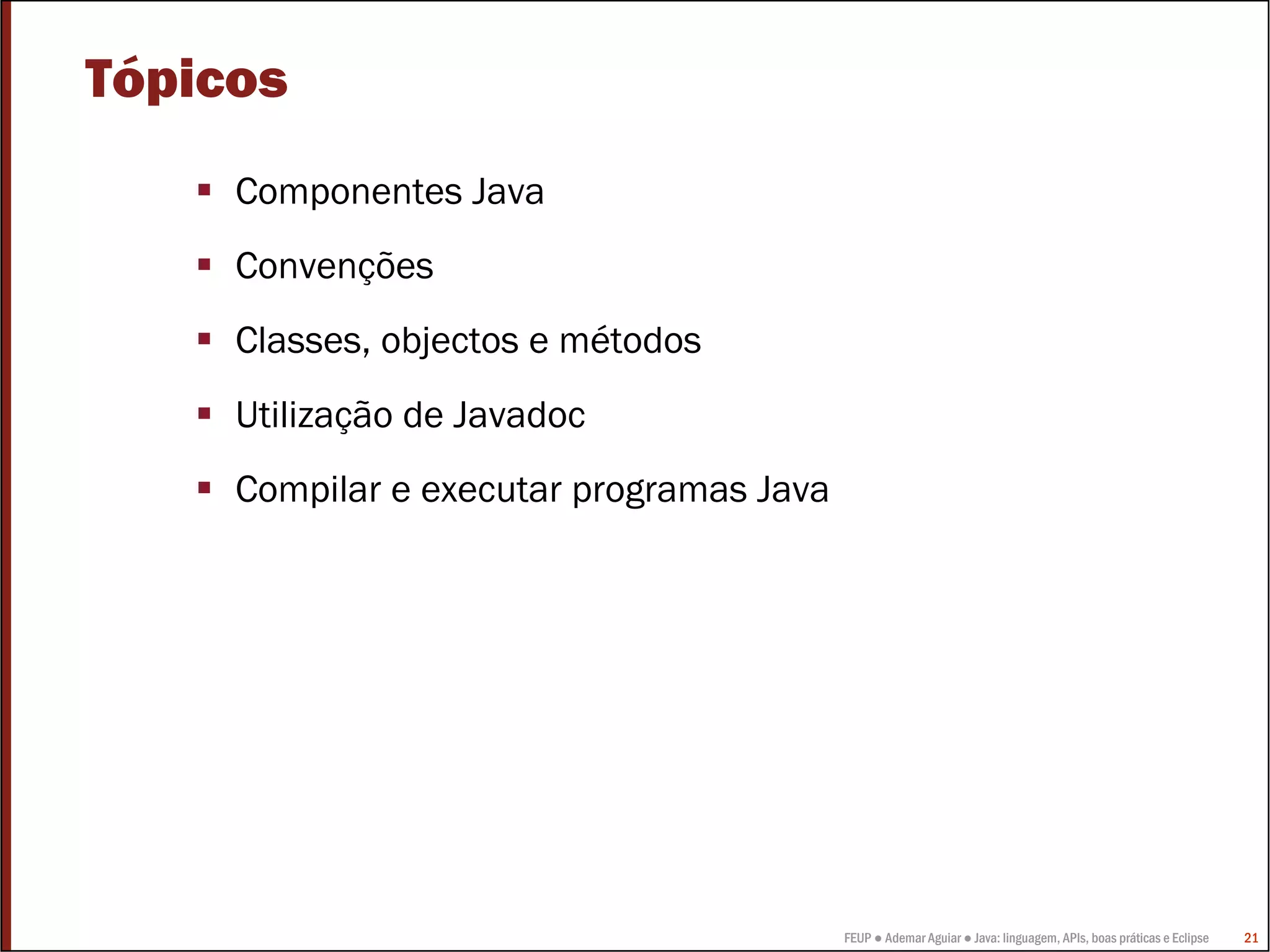 FEUP ● Ademar Aguiar ● Java: linguagem, APIs, boas práticas e Eclipse 21
Tópicos
Componentes Java
Convenções
Classes, objectos e métodos
Utilização de Javadoc
Compilar e executar programas Java
 