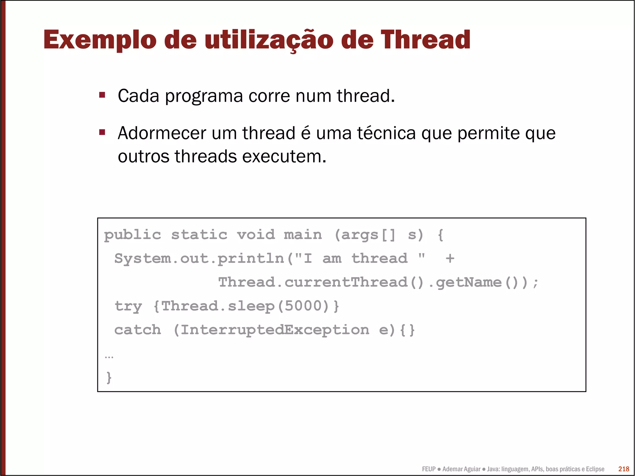 FEUP ● Ademar Aguiar ● Java: linguagem, APIs, boas práticas e Eclipse 218
Exemplo de utilização de Thread
Cada programa corre num thread.
Adormecer um thread é uma técnica que permite que
outros threads executem.
public static void main (args[] s) {
System.out.println("I am thread " +
Thread.currentThread().getName());
try {Thread.sleep(5000)}
catch (InterruptedException e){}
…
}
 