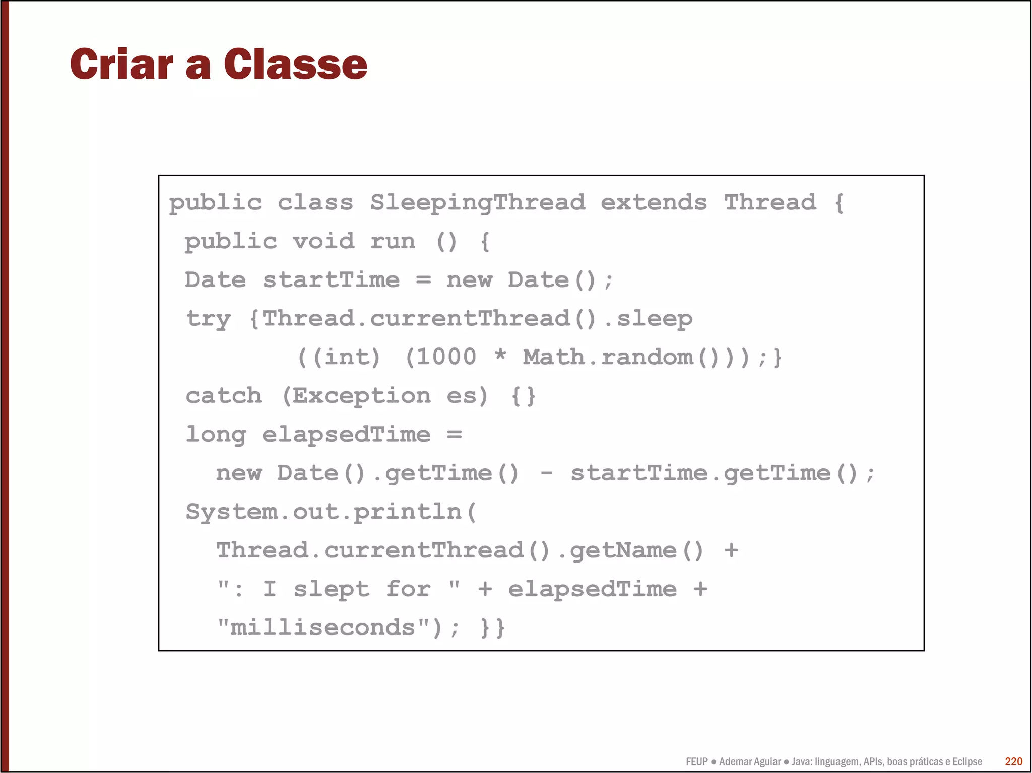 FEUP ● Ademar Aguiar ● Java: linguagem, APIs, boas práticas e Eclipse 220
Criar a Classe
public class SleepingThread extends Thread {
public void run () {
Date startTime = new Date();
try {Thread.currentThread().sleep
((int) (1000 * Math.random()));}
catch (Exception es) {}
long elapsedTime =
new Date().getTime() - startTime.getTime();
System.out.println(
Thread.currentThread().getName() +
": I slept for " + elapsedTime +
"milliseconds"); }}
 