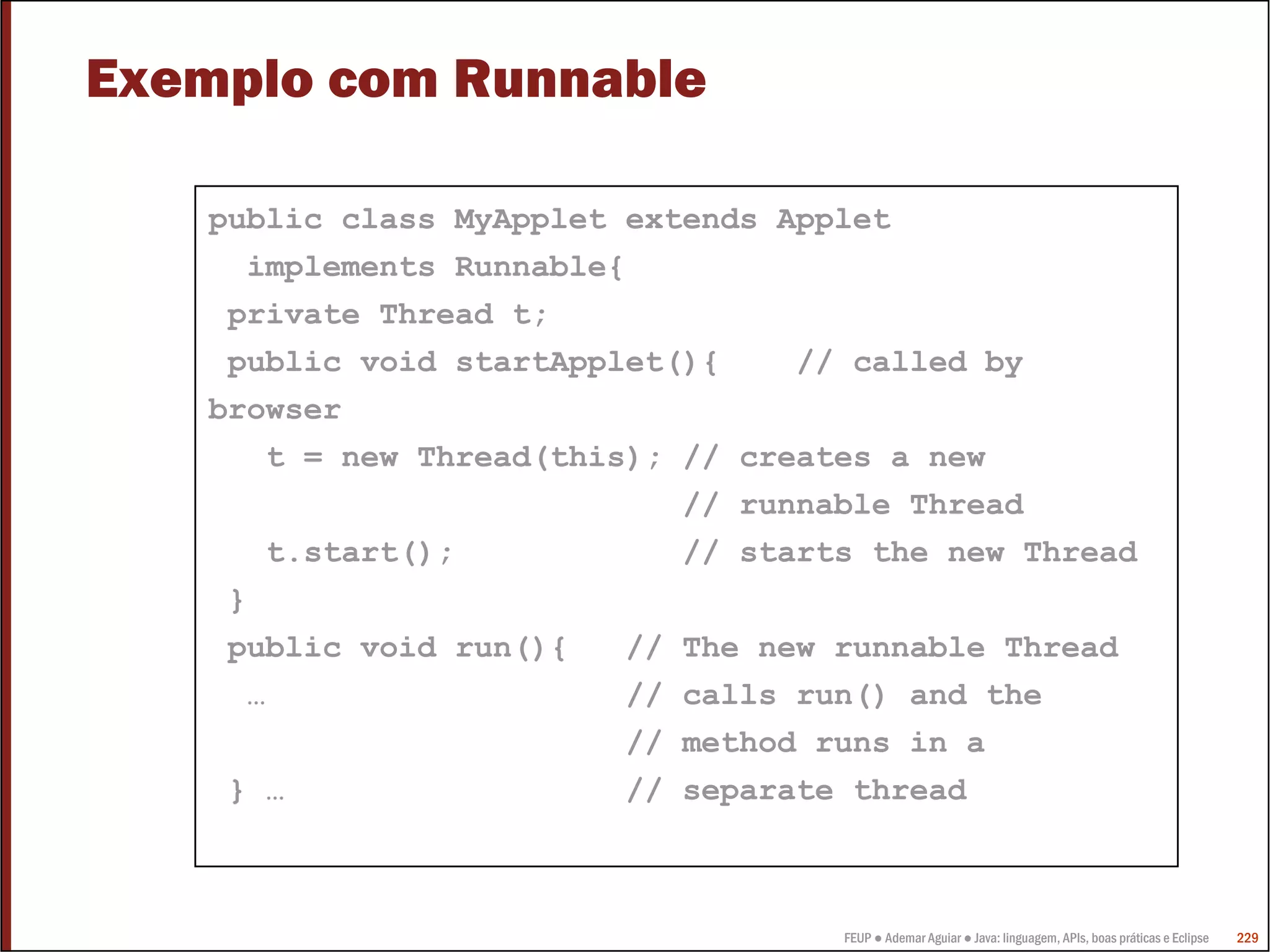 FEUP ● Ademar Aguiar ● Java: linguagem, APIs, boas práticas e Eclipse 229
Exemplo com Runnable
public class MyApplet extends Applet
implements Runnable{
private Thread t;
public void startApplet(){ // called by
browser
t = new Thread(this); // creates a new
// runnable Thread
t.start(); // starts the new Thread
}
public void run(){ // The new runnable Thread
… // calls run() and the
// method runs in a
} … // separate thread
 