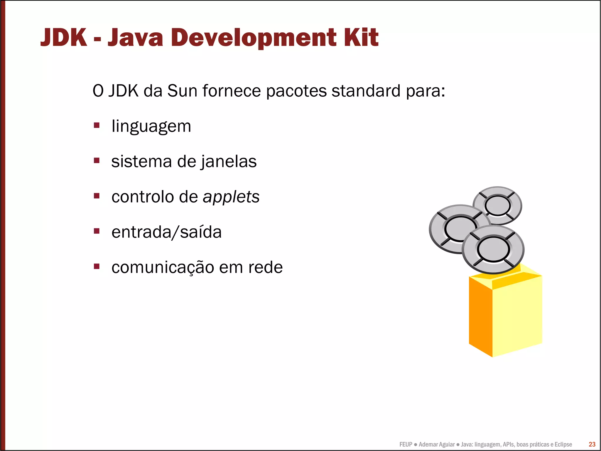 FEUP ● Ademar Aguiar ● Java: linguagem, APIs, boas práticas e Eclipse 23
JDK - Java Development Kit
O JDK da Sun fornece pacotes standard para:
linguagem
sistema de janelas
controlo de applets
entrada/saída
comunicação em rede
 