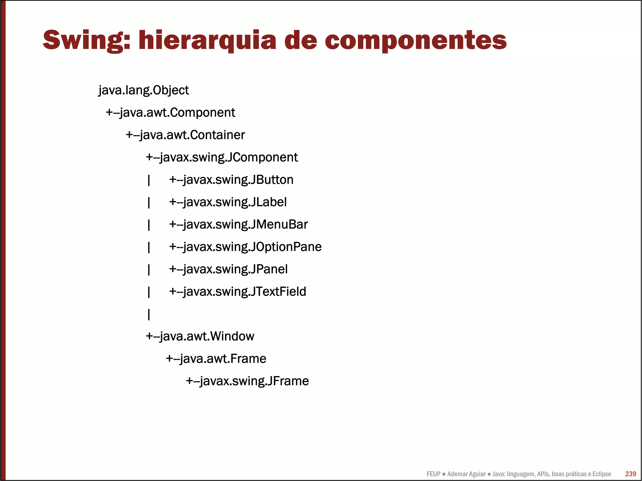 FEUP ● Ademar Aguiar ● Java: linguagem, APIs, boas práticas e Eclipse 239
Swing: hierarquia de componentes
java.lang.Object
+--java.awt.Component
+--java.awt.Container
+--javax.swing.JComponent
| +--javax.swing.JButton
| +--javax.swing.JLabel
| +--javax.swing.JMenuBar
| +--javax.swing.JOptionPane
| +--javax.swing.JPanel
| +--javax.swing.JTextField
|
+--java.awt.Window
+--java.awt.Frame
+--javax.swing.JFrame
 