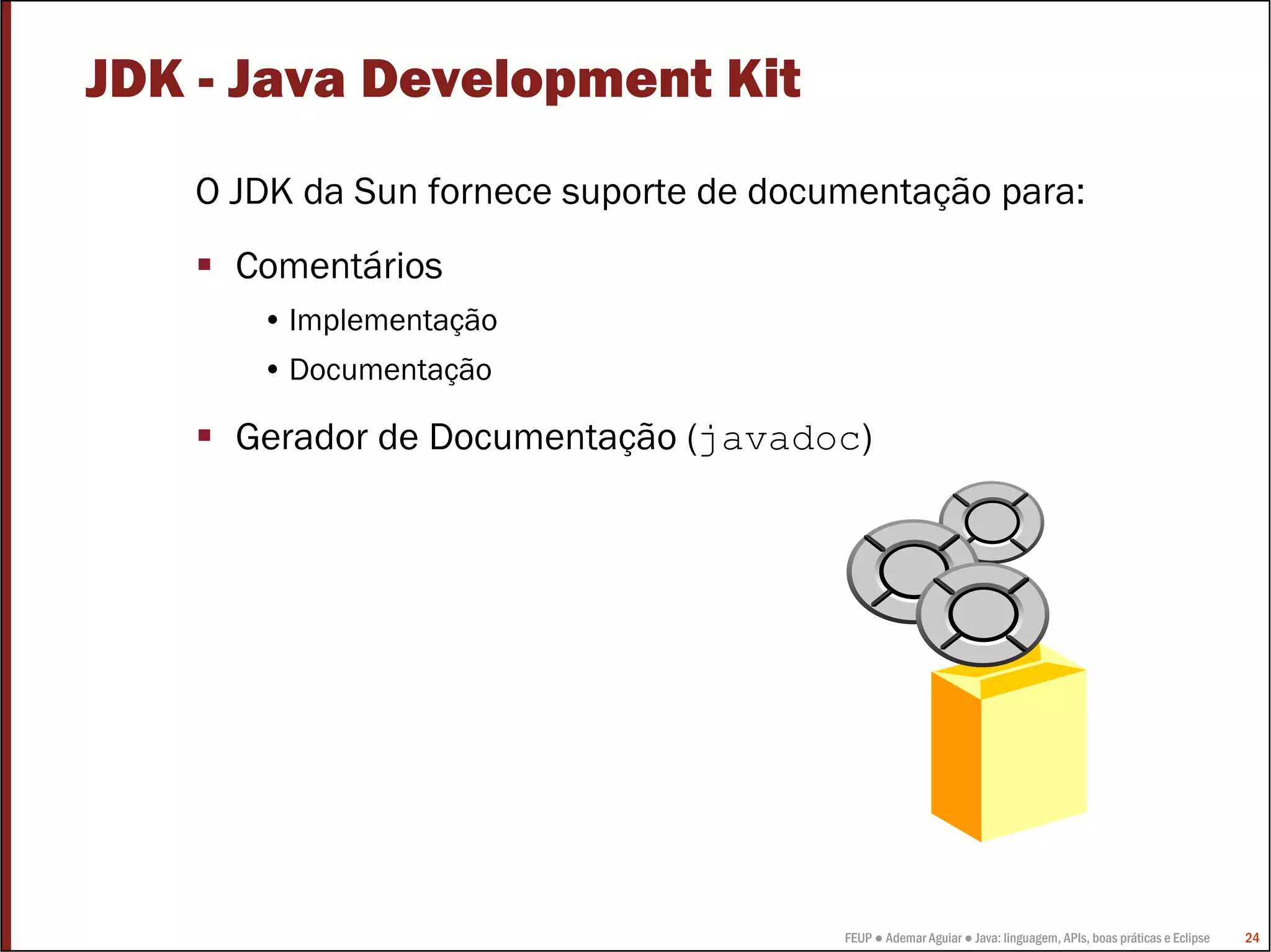 FEUP ● Ademar Aguiar ● Java: linguagem, APIs, boas práticas e Eclipse 24
JDK - Java Development Kit
O JDK da Sun fornece suporte de documentação para:
Comentários
• Implementação
• Documentação
Gerador de Documentação (javadoc)
 