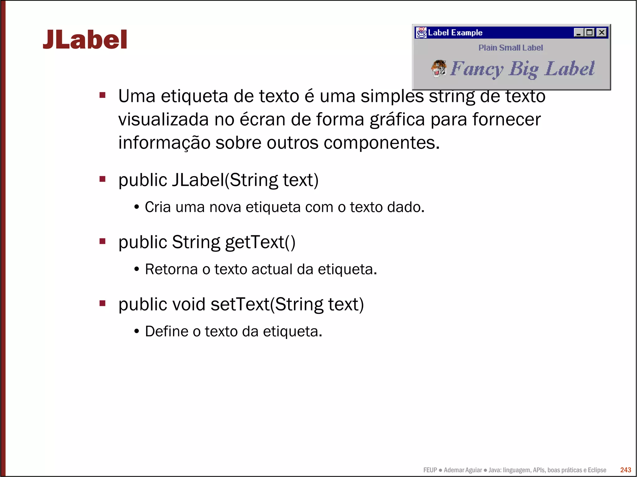 FEUP ● Ademar Aguiar ● Java: linguagem, APIs, boas práticas e Eclipse 243
JLabel
Uma etiqueta de texto é uma simples string de texto
visualizada no écran de forma gráfica para fornecer
informação sobre outros componentes.
public JLabel(String text)
• Cria uma nova etiqueta com o texto dado.
public String getText()
• Retorna o texto actual da etiqueta.
public void setText(String text)
• Define o texto da etiqueta.
 