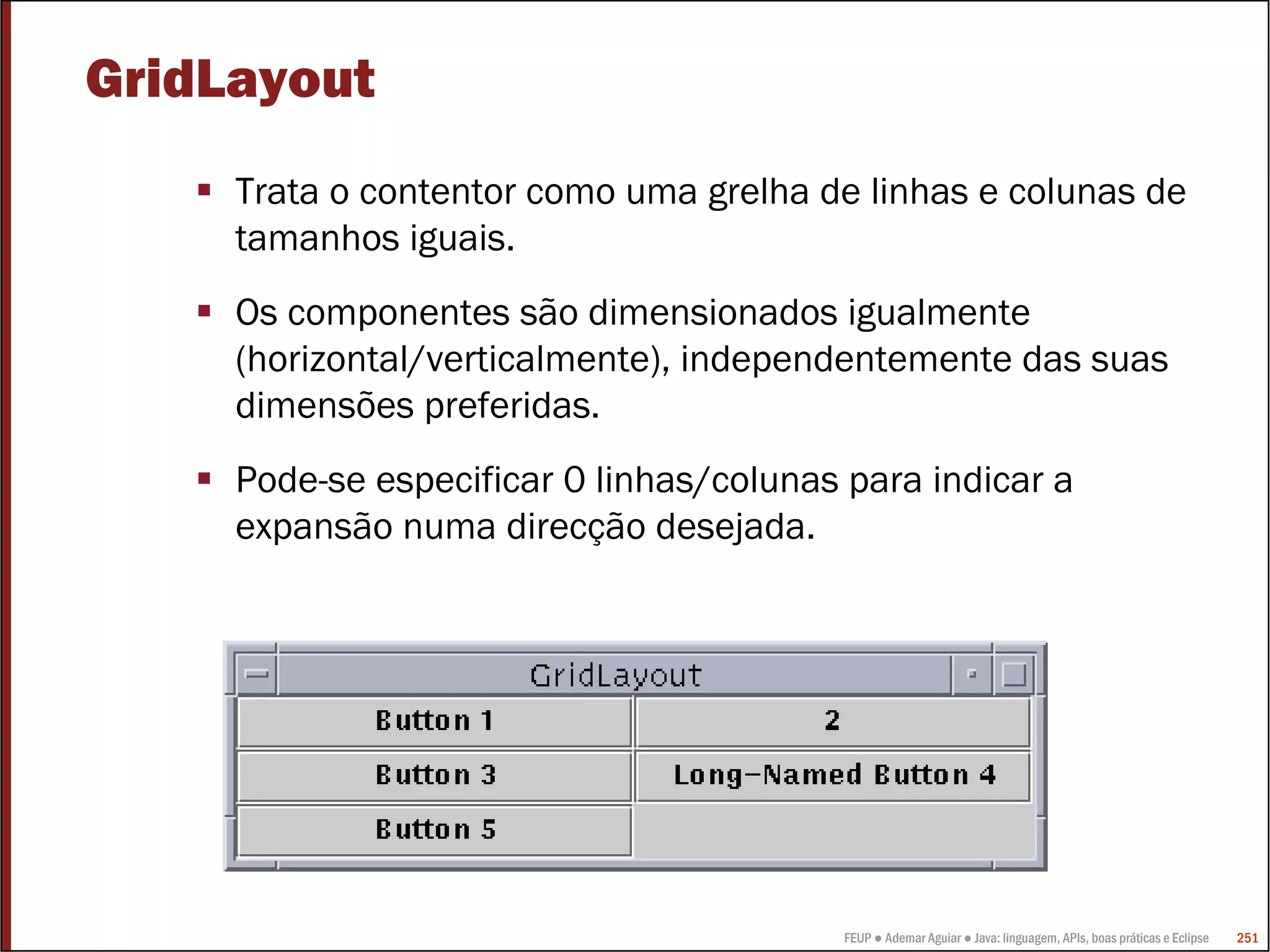 FEUP ● Ademar Aguiar ● Java: linguagem, APIs, boas práticas e Eclipse 251
GridLayout
Trata o contentor como uma grelha de linhas e colunas de
tamanhos iguais.
Os componentes são dimensionados igualmente
(horizontal/verticalmente), independentemente das suas
dimensões preferidas.
Pode-se especificar 0 linhas/colunas para indicar a
expansão numa direcção desejada.
 