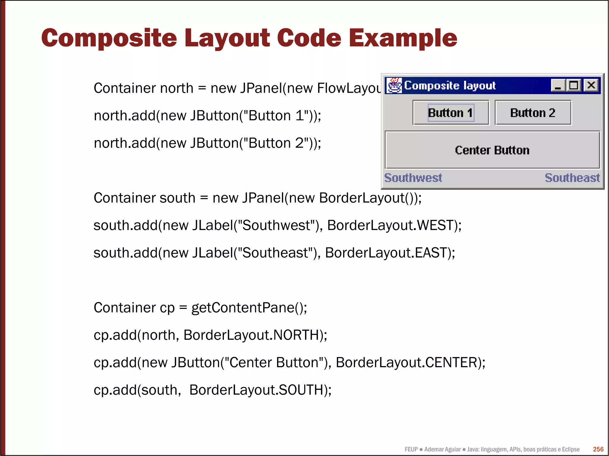 FEUP ● Ademar Aguiar ● Java: linguagem, APIs, boas práticas e Eclipse 256
Composite Layout Code Example
Container north = new JPanel(new FlowLayout());
north.add(new JButton("Button 1"));
north.add(new JButton("Button 2"));
Container south = new JPanel(new BorderLayout());
south.add(new JLabel("Southwest"), BorderLayout.WEST);
south.add(new JLabel("Southeast"), BorderLayout.EAST);
Container cp = getContentPane();
cp.add(north, BorderLayout.NORTH);
cp.add(new JButton("Center Button"), BorderLayout.CENTER);
cp.add(south, BorderLayout.SOUTH);
 