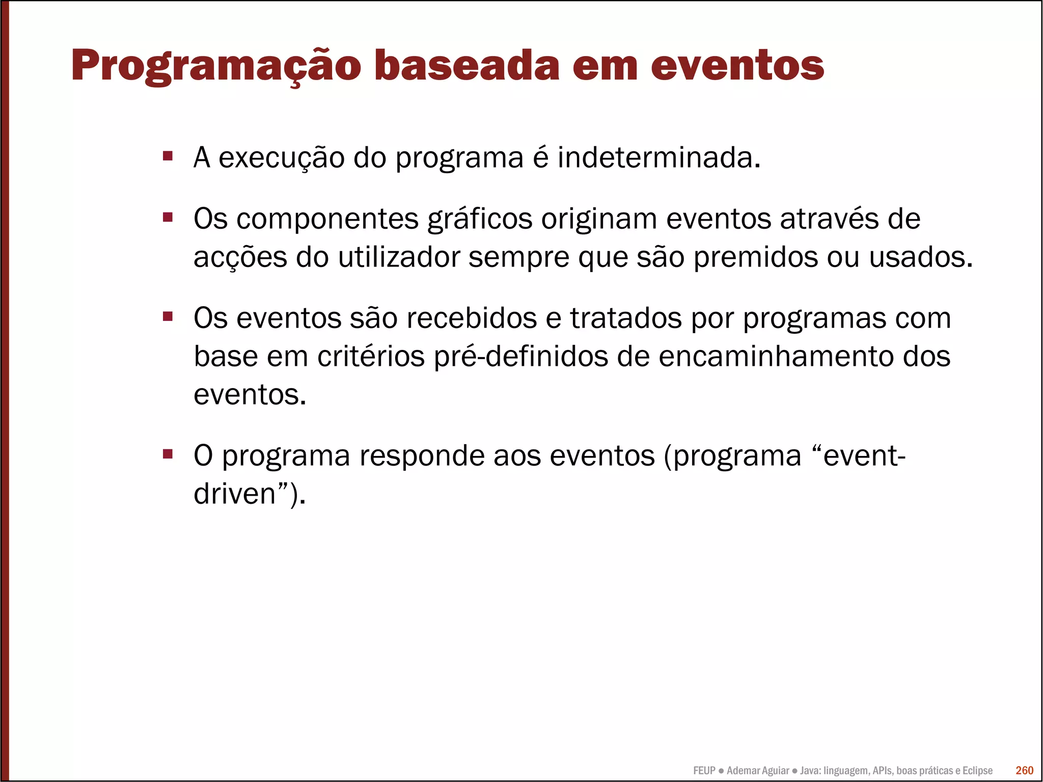 FEUP ● Ademar Aguiar ● Java: linguagem, APIs, boas práticas e Eclipse 260
Programação baseada em eventos
A execução do programa é indeterminada.
Os componentes gráficos originam eventos através de
acções do utilizador sempre que são premidos ou usados.
Os eventos são recebidos e tratados por programas com
base em critérios pré-definidos de encaminhamento dos
eventos.
O programa responde aos eventos (programa “event-
driven”).
 