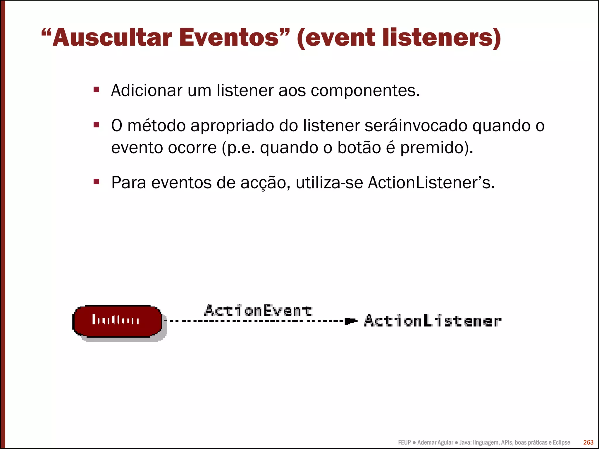 FEUP ● Ademar Aguiar ● Java: linguagem, APIs, boas práticas e Eclipse 263
“Auscultar Eventos” (event listeners)
Adicionar um listener aos componentes.
O método apropriado do listener seráinvocado quando o
evento ocorre (p.e. quando o botão é premido).
Para eventos de acção, utiliza-se ActionListener’s.
 