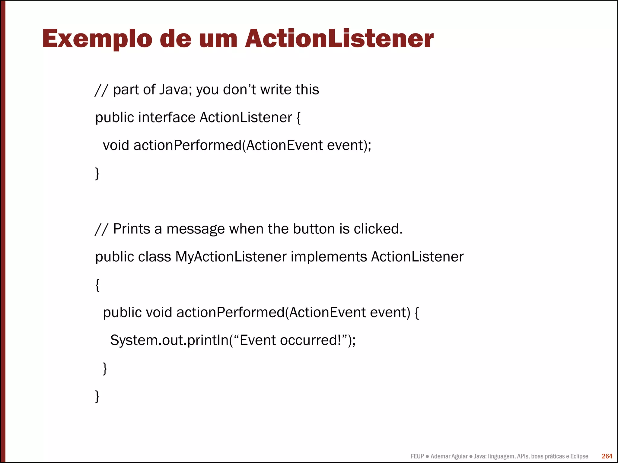 FEUP ● Ademar Aguiar ● Java: linguagem, APIs, boas práticas e Eclipse 264
Exemplo de um ActionListener
// part of Java; you don’t write this
public interface ActionListener {
void actionPerformed(ActionEvent event);
}
// Prints a message when the button is clicked.
public class MyActionListener implements ActionListener
{
public void actionPerformed(ActionEvent event) {
System.out.println(“Event occurred!”);
}
}
 
