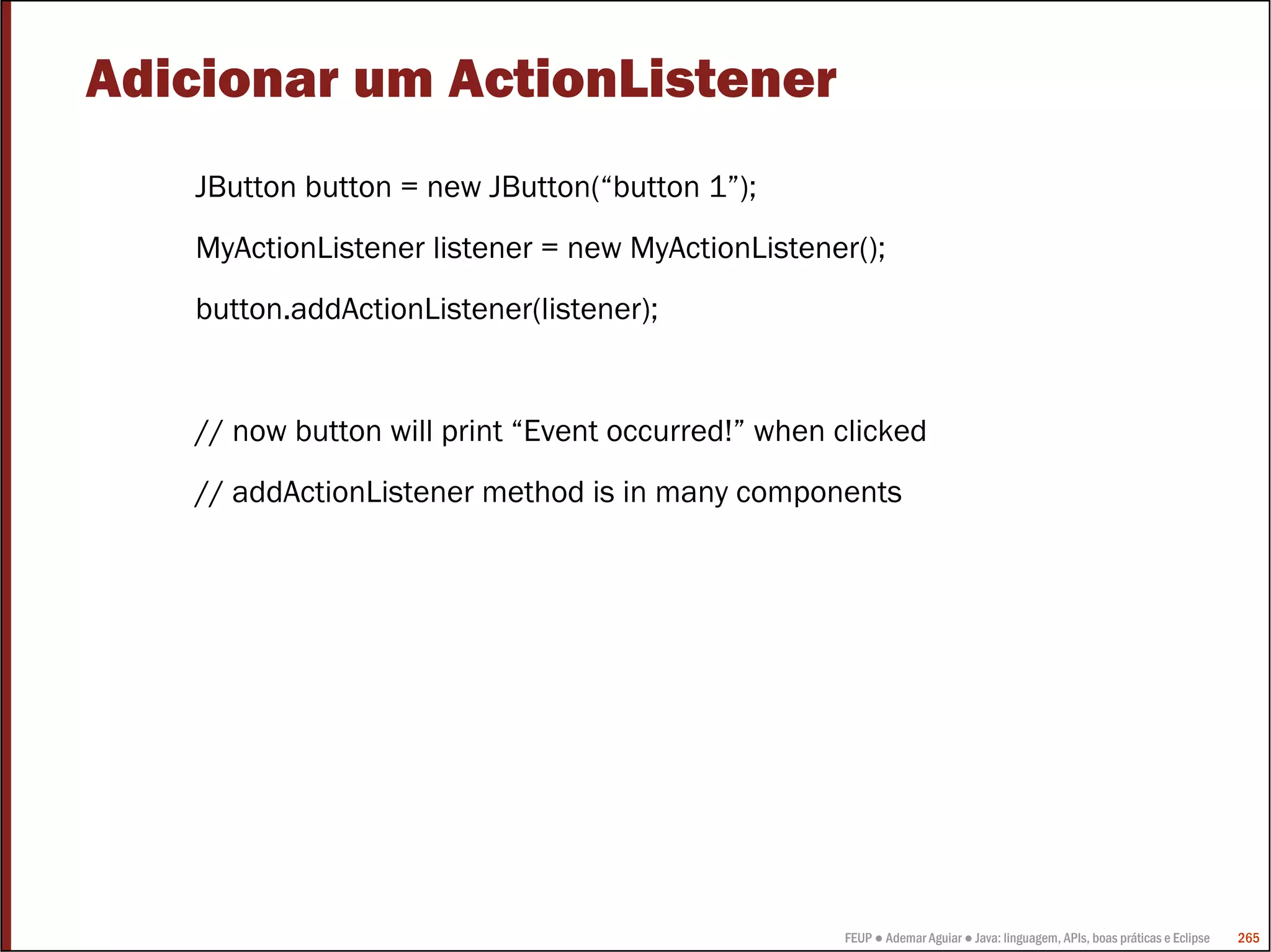 FEUP ● Ademar Aguiar ● Java: linguagem, APIs, boas práticas e Eclipse 265
Adicionar um ActionListener
JButton button = new JButton(“button 1”);
MyActionListener listener = new MyActionListener();
button.addActionListener(listener);
// now button will print “Event occurred!” when clicked
// addActionListener method is in many components
 