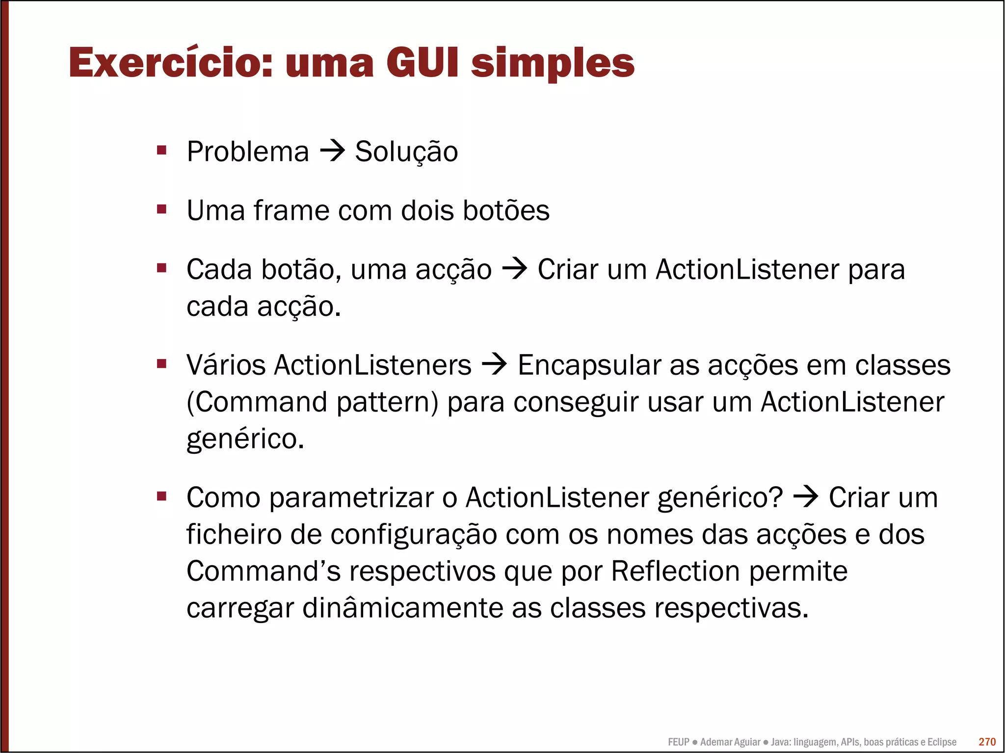 FEUP ● Ademar Aguiar ● Java: linguagem, APIs, boas práticas e Eclipse 270
Exercício: uma GUI simples
Problema Solução
Uma frame com dois botões
Cada botão, uma acção Criar um ActionListener para
cada acção.
Vários ActionListeners Encapsular as acções em classes
(Command pattern) para conseguir usar um ActionListener
genérico.
Como parametrizar o ActionListener genérico? Criar um
ficheiro de configuração com os nomes das acções e dos
Command’s respectivos que por Reflection permite
carregar dinâmicamente as classes respectivas.
 