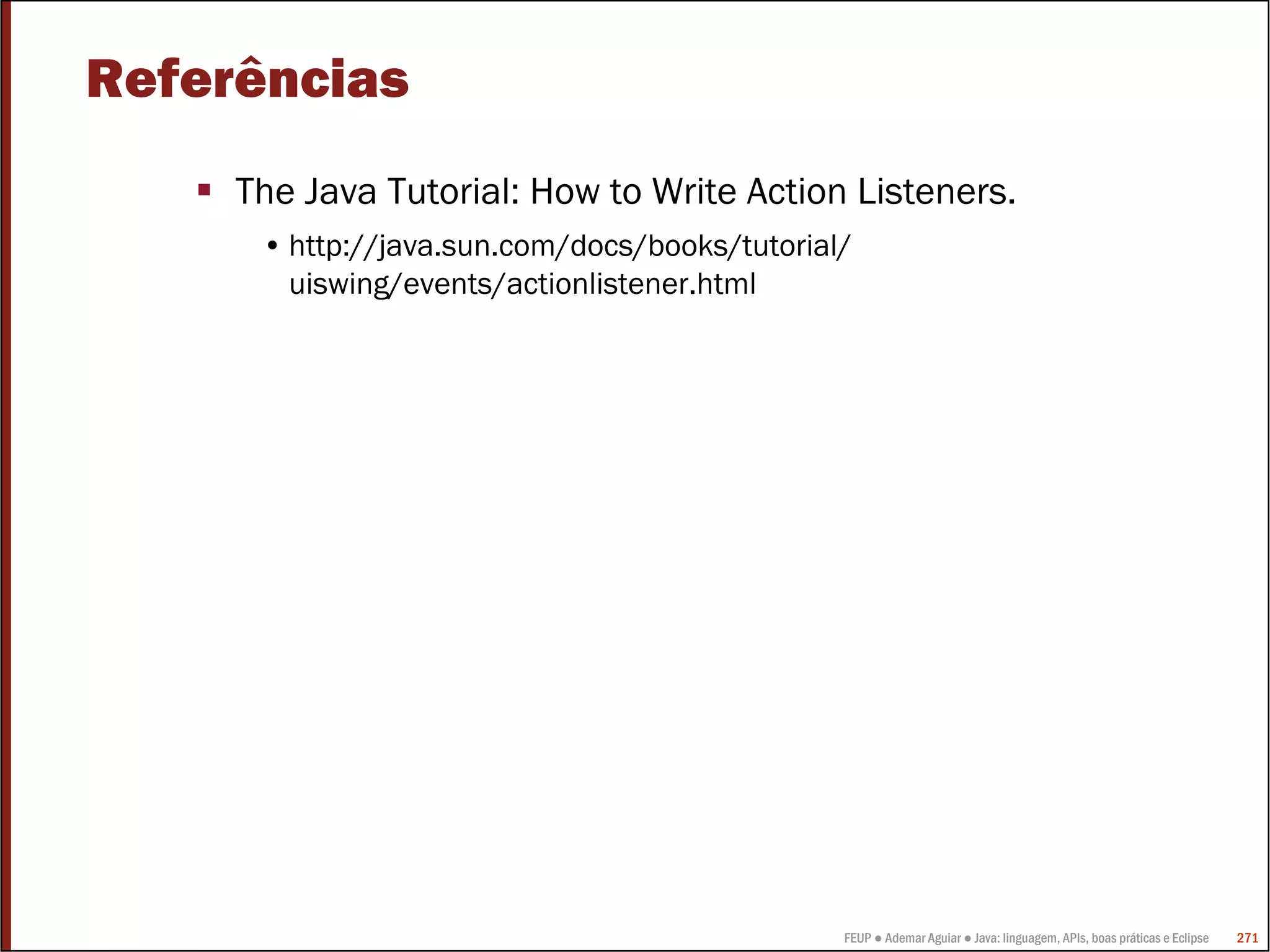 FEUP ● Ademar Aguiar ● Java: linguagem, APIs, boas práticas e Eclipse 271
Referências
The Java Tutorial: How to Write Action Listeners.
• http://java.sun.com/docs/books/tutorial/
uiswing/events/actionlistener.html
 