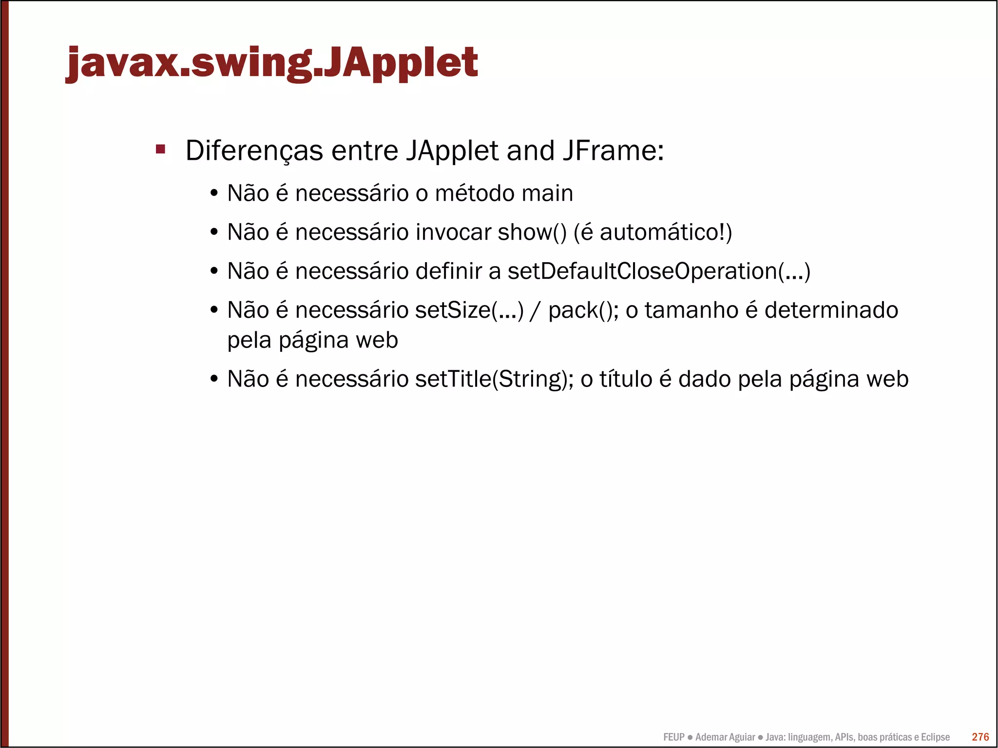 FEUP ● Ademar Aguiar ● Java: linguagem, APIs, boas práticas e Eclipse 276
javax.swing.JApplet
Diferenças entre JApplet and JFrame:
• Não é necessário o método main
• Não é necessário invocar show() (é automático!)
• Não é necessário definir a setDefaultCloseOperation(...)
• Não é necessário setSize(...) / pack(); o tamanho é determinado
pela página web
• Não é necessário setTitle(String); o título é dado pela página web
 