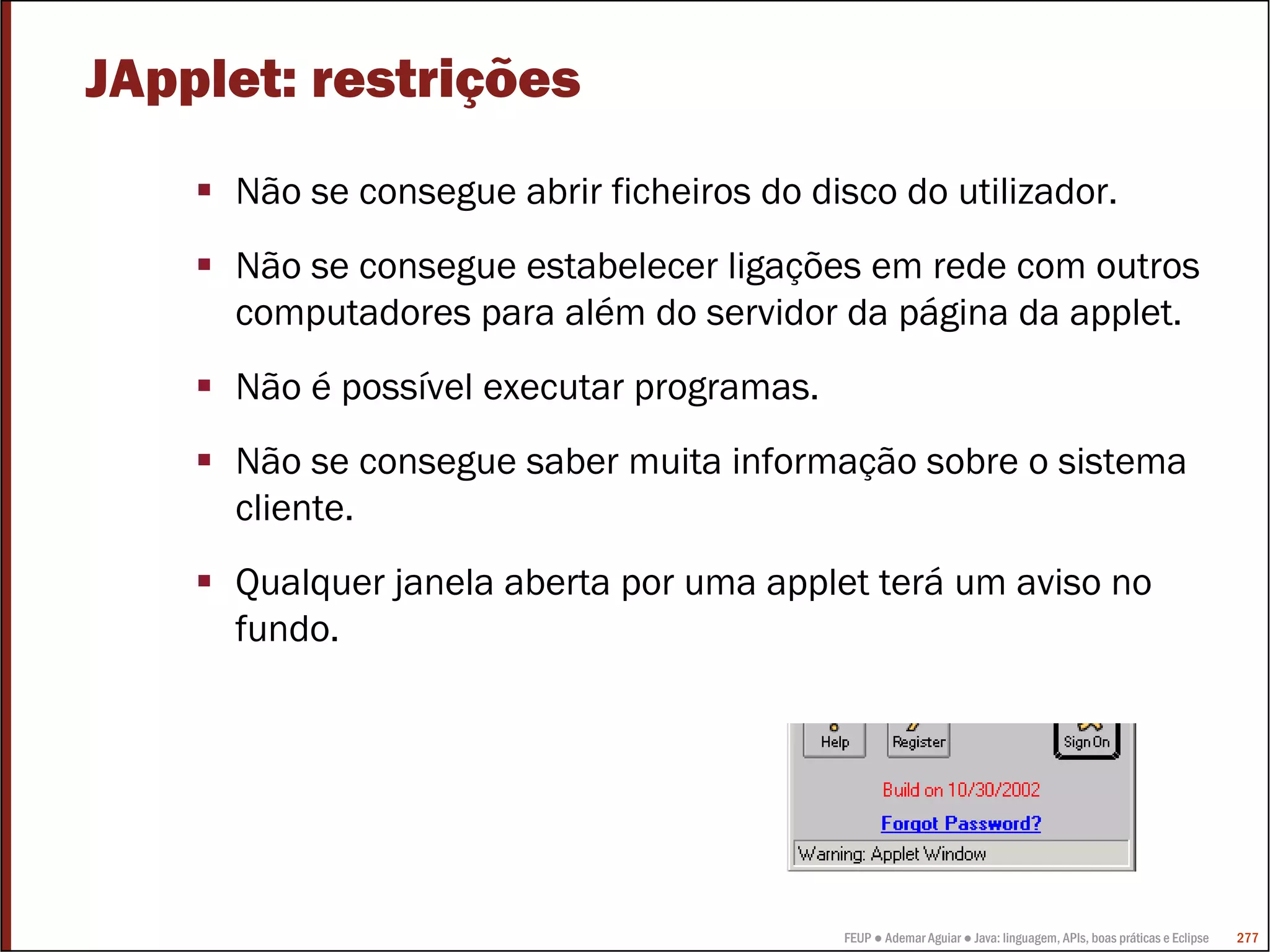 FEUP ● Ademar Aguiar ● Java: linguagem, APIs, boas práticas e Eclipse 277
JApplet: restrições
Não se consegue abrir ficheiros do disco do utilizador.
Não se consegue estabelecer ligações em rede com outros
computadores para além do servidor da página da applet.
Não é possível executar programas.
Não se consegue saber muita informação sobre o sistema
cliente.
Qualquer janela aberta por uma applet terá um aviso no
fundo.
 