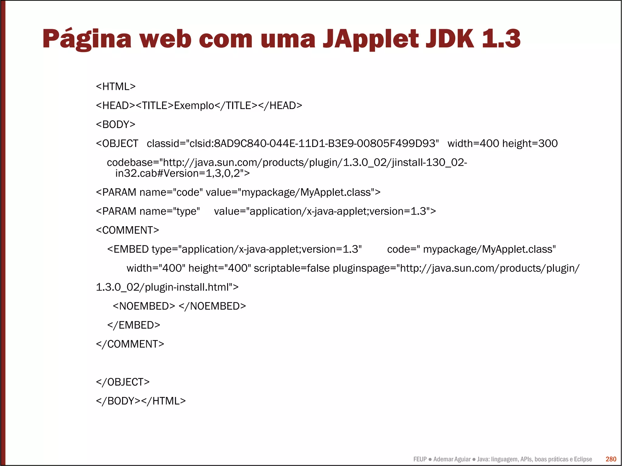 FEUP ● Ademar Aguiar ● Java: linguagem, APIs, boas práticas e Eclipse 280
Página web com uma JApplet JDK 1.3
<HTML>
<HEAD><TITLE>Exemplo</TITLE></HEAD>
<BODY>
<OBJECT classid="clsid:8AD9C840-044E-11D1-B3E9-00805F499D93" width=400 height=300
codebase="http://java.sun.com/products/plugin/1.3.0_02/jinstall-130_02-
in32.cab#Version=1,3,0,2">
<PARAM name="code" value="mypackage/MyApplet.class">
<PARAM name="type" value="application/x-java-applet;version=1.3">
<COMMENT>
<EMBED type="application/x-java-applet;version=1.3" code=" mypackage/MyApplet.class"
width="400" height="400" scriptable=false pluginspage="http://java.sun.com/products/plugin/
1.3.0_02/plugin-install.html">
<NOEMBED> </NOEMBED>
</EMBED>
</COMMENT>
</OBJECT>
</BODY></HTML>
 