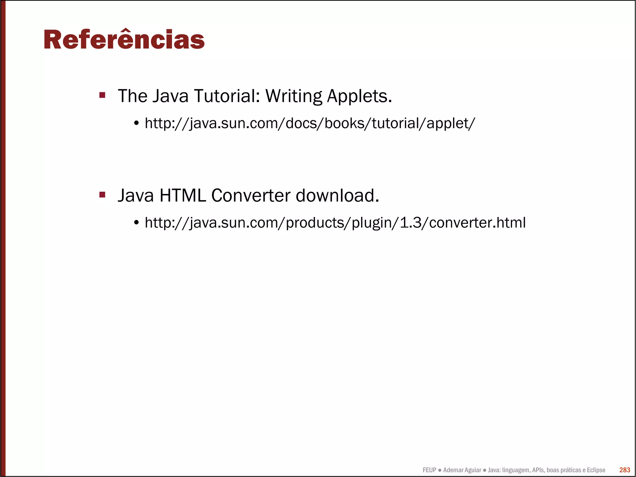 FEUP ● Ademar Aguiar ● Java: linguagem, APIs, boas práticas e Eclipse 283
Referências
The Java Tutorial: Writing Applets.
• http://java.sun.com/docs/books/tutorial/applet/
Java HTML Converter download.
• http://java.sun.com/products/plugin/1.3/converter.html
 