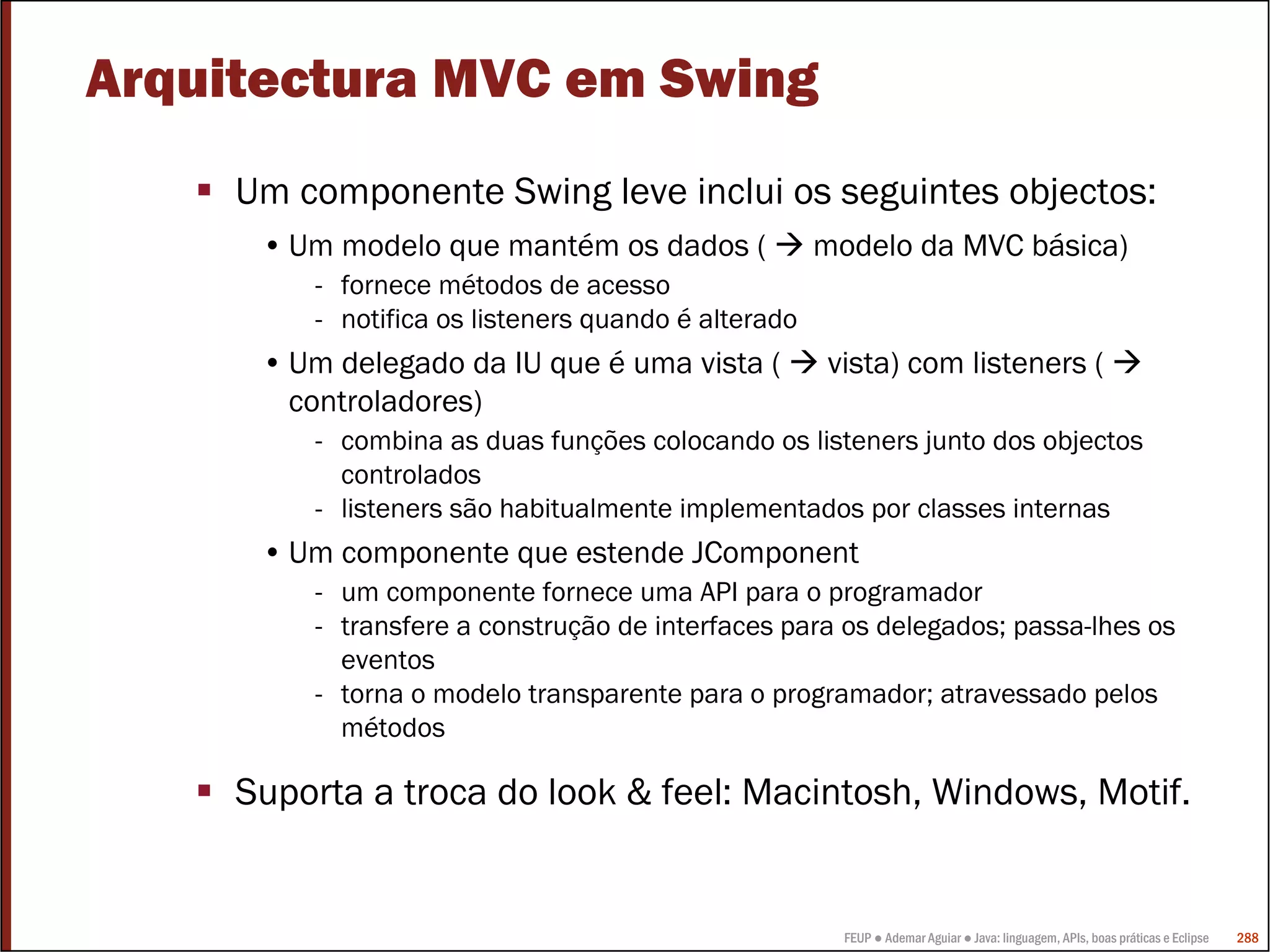 FEUP ● Ademar Aguiar ● Java: linguagem, APIs, boas práticas e Eclipse 288
Arquitectura MVC em Swing
Um componente Swing leve inclui os seguintes objectos:
• Um modelo que mantém os dados ( modelo da MVC básica)
- fornece métodos de acesso
- notifica os listeners quando é alterado
• Um delegado da IU que é uma vista ( vista) com listeners (
controladores)
- combina as duas funções colocando os listeners junto dos objectos
controlados
- listeners são habitualmente implementados por classes internas
• Um componente que estende JComponent
- um componente fornece uma API para o programador
- transfere a construção de interfaces para os delegados; passa-lhes os
eventos
- torna o modelo transparente para o programador; atravessado pelos
métodos
Suporta a troca do look & feel: Macintosh, Windows, Motif.
 